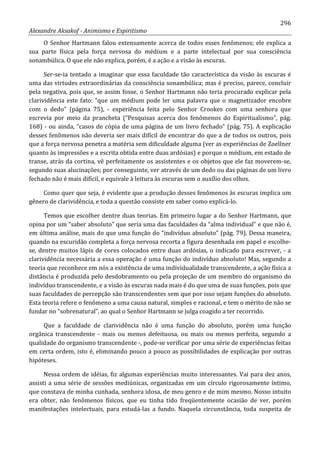 296
Alexandre Aksakof - Animismo e Espiritismo
O Senhor Hartmann falou extensamente acerca de todos esses fenômenos; ele explica a
sua parte física pela força nervosa do médium e a parte intelectual por sua consciência
sonambúlica. O que ele não explica, porém, é a ação e a visão às escuras.
Ser-se-ia tentado a imaginar que essa faculdade tão característica da visão às escuras é
uma das virtudes extraordinárias da consciência sonambúlica; mas é preciso, parece, concluir
pela negativa, pois que, se assim fosse, o Senhor Hartmann não teria procurado explicar pela
clarividência este fato: “que um médium pode ler uma palavra que o magnetizador encobre
com o dedo” (página 75), - experiência feita pelo Senhor Crookes com uma senhora que
escrevia por meio da prancheta (“Pesquisas acerca dos fenômenos do Espiritualismo”, pág.
168) - ou ainda, “casos de cópia de uma página de um livro fechado” (pág. 75). A explicação
desses fenômenos não deveria ser mais difícil de encontrar do que a de todos os outros, pois
que a força nervosa penetra a matéria sem dificuldade alguma (ver as experiências de Zoellner
quanto às impressões e a escrita obtida entre duas ardósias) e porque o médium, em estado de
transe, atrás da cortina, vê perfeitamente os assistentes e os objetos que ele faz moverem-se,
segundo suas alucinações; por conseguinte, ver através de um dedo ou das páginas de um livro
fechado não é mais difícil, e equivale à leitura às escuras sem o auxílio dos olhos.
Como quer que seja, é evidente que a produção desses fenômenos às escuras implica um
gênero de clarividência, e toda a questão consiste em saber como explicá-lo.
Temos que escolher dentre duas teorias. Em primeiro lugar a do Senhor Hartmann, que
opina por um “saber absoluto” que seria uma das faculdades da “alma individual” e que não é,
em última análise, mais do que uma função do “indivíduo absoluto” (pág. 79). Dessa maneira,
quando na escuridão completa a força nervosa recorta a figura desenhada em papel e escolhe-
se, dentre muitos lápis de cores colocados entre duas ardósias, o indicado para escrever, - a
clarividência necessária a essa operação é uma função do indivíduo absoluto! Mas, segundo a
teoria que reconhece em nós a existência de uma individualidade transcendente, a ação física a
distância é produzida pelo desdobramento ou pela projeção de um membro do organismo do
indivíduo transcendente, e a visão às escuras nada mais é do que uma de suas funções, pois que
suas faculdades de percepção são transcendentes sem que por isso sejam funções do absoluto.
Esta teoria refere o fenômeno a uma causa natural, simples e racional, e tem o mérito de não se
fundar no “sobrenatural”, ao qual o Senhor Hartmann se julga coagido a ter recorrido.
Que a faculdade de clarividência não é uma função do absoluto, porém uma função
orgânica transcendente - mais ou menos defeituosa, ou mais ou menos perfeita, segundo a
qualidade do organismo transcendente -, pode-se verificar por uma série de experiências feitas
em certa ordem, isto é, eliminando pouco a pouco as possibilidades de explicação por outras
hipóteses.
Nessa ordem de idéias, fiz algumas experiências muito interessantes. Vai para dez anos,
assisti a uma série de sessões mediúnicas, organizadas em um círculo rigorosamente íntimo,
que constava de minha cunhada, senhora idosa, de meu genro e de mim mesmo. Nosso intuito
era obter, não fenômenos físicos, que eu tinha tido freqüentemente ocasião de ver, porém
manifestações intelectuais, para estudá-las a fundo. Naquela circunstância, toda suspeita de
 