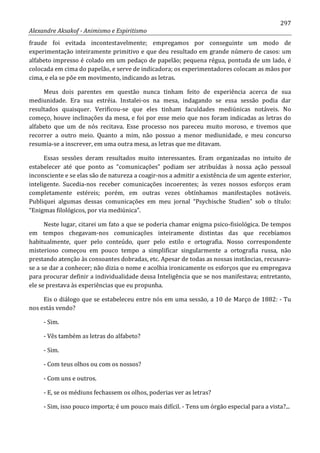297
Alexandre Aksakof - Animismo e Espiritismo
fraude foi evitada incontestavelmente; empregamos por conseguinte um modo de
experimentação inteiramente primitivo e que deu resultado em grande número de casos: um
alfabeto impresso é colado em um pedaço de papelão; pequena régua, pontuda de um lado, é
colocada em cima do papelão, e serve de indicadora; os experimentadores colocam as mãos por
cima, e ela se põe em movimento, indicando as letras.
Meus dois parentes em questão nunca tinham feito de experiência acerca de sua
mediunidade. Era sua estréia. Instalei-os na mesa, indagando se essa sessão podia dar
resultados quaisquer. Verificou-se que eles tinham faculdades mediúnicas notáveis. No
começo, houve inclinações da mesa, e foi por esse meio que nos foram indicadas as letras do
alfabeto que um de nós recitava. Esse processo nos pareceu muito moroso, e tivemos que
recorrer a outro meio. Quanto a mim, não possuo a menor mediunidade, e meu concurso
resumia-se a inscrever, em uma outra mesa, as letras que me ditavam.
Essas sessões deram resultados muito interessantes. Eram organizadas no intuito de
estabelecer até que ponto as “comunicações” podiam ser atribuídas à nossa ação pessoal
inconsciente e se elas são de natureza a coagir-nos a admitir a existência de um agente exterior,
inteligente. Sucedia-nos receber comunicações incoerentes; às vezes nossos esforços eram
completamente estéreis; porém, em outras vezes obtínhamos manifestações notáveis.
Publiquei algumas dessas comunicações em meu jornal “Psychische Studien” sob o título:
“Enigmas filológicos, por via mediúnica”.
Neste lugar, citarei um fato a que se poderia chamar enigma psico-fisiológica. De tempos
em tempos chegavam-nos comunicações inteiramente distintas das que recebíamos
habitualmente, quer pelo conteúdo, quer pelo estilo e ortografia. Nosso correspondente
misterioso começou em pouco tempo a simplificar singularmente a ortografia russa, não
prestando atenção às consoantes dobradas, etc. Apesar de todas as nossas instâncias, recusava-
se a se dar a conhecer; não dizia o nome e acolhia ironicamente os esforços que eu empregava
para procurar definir a individualidade dessa Inteligência que se nos manifestava; entretanto,
ele se prestava às experiências que eu propunha.
Eis o diálogo que se estabeleceu entre nós em uma sessão, a 10 de Março de 1882: - Tu
nos estás vendo?
- Sim.
- Vês também as letras do alfabeto?
- Sim.
- Com teus olhos ou com os nossos?
- Com uns e outros.
- E, se os médiuns fechassem os olhos, poderias ver as letras?
- Sim, isso pouco importa; é um pouco mais difícil. - Tens um órgão especial para a vista?...
 