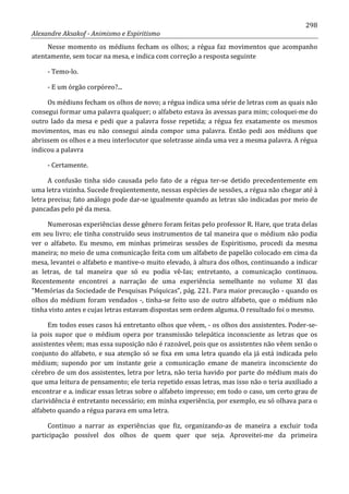 298
Alexandre Aksakof - Animismo e Espiritismo
Nesse momento os médiuns fecham os olhos; a régua faz movimentos que acompanho
atentamente, sem tocar na mesa, e indica com correção a resposta seguinte
- Temo-lo.
- E um órgão corpóreo?...
Os médiuns fecham os olhos de novo; a régua indica uma série de letras com as quais não
consegui formar uma palavra qualquer; o alfabeto estava às avessas para mim; coloquei-me do
outro lado da mesa e pedi que a palavra fosse repetida; a régua fez exatamente os mesmos
movimentos, mas eu não consegui ainda compor uma palavra. Então pedi aos médiuns que
abrissem os olhos e a meu interlocutor que soletrasse ainda uma vez a mesma palavra. A régua
indicou a palavra
- Certamente.
A confusão tinha sido causada pelo fato de a régua ter-se detido precedentemente em
uma letra vizinha. Sucede freqüentemente, nessas espécies de sessões, a régua não chegar até à
letra precisa; fato análogo pode dar-se igualmente quando as letras são indicadas por meio de
pancadas pelo pé da mesa.
Numerosas experiências desse gênero foram feitas pelo professor R. Hare, que trata delas
em seu livro; ele tinha construído seus instrumentos de tal maneira que o médium não podia
ver o alfabeto. Eu mesmo, em minhas primeiras sessões de Espiritismo, procedi da mesma
maneira; no meio de uma comunicação feita com um alfabeto de papelão colocado em cima da
mesa, levantei o alfabeto e mantive-o muito elevado, à altura dos olhos, continuando a indicar
as letras, de tal maneira que só eu podia vê-Ias; entretanto, a comunicação continuou.
Recentemente encontrei a narração de uma experiência semelhante no volume XI das
“Memórias da Sociedade de Pesquisas Psíquicas”, pág. 221. Para maior precaução - quando os
olhos do médium foram vendados -, tinha-se feito uso de outro alfabeto, que o médium não
tinha visto antes e cujas letras estavam dispostas sem ordem alguma. O resultado foi o mesmo.
Em todos esses casos há entretanto olhos que vêem, - os olhos dos assistentes. Poder-se-
ia pois supor que o médium opera por transmissão telepática inconsciente as letras que os
assistentes vêem; mas essa suposição não é razoável, pois que os assistentes não vêem senão o
conjunto do alfabeto, e sua atenção só se fixa em uma letra quando ela já está indicada pelo
médium; supondo por um instante geie a comunicação emane de maneira inconsciente do
cérebro de um dos assistentes, letra por letra, não teria havido por parte do médium mais do
que uma leitura de pensamento; ele teria repetido essas letras, mas isso não o teria auxiliado a
encontrar e a. indicar essas letras sobre o alfabeto impresso; em todo o caso, um certo grau de
clarividência é entretanto necessário; em minha experiência, por exemplo, eu só olhava para o
alfabeto quando a régua parava em uma letra.
Continuo a narrar as experiências que fiz, organizando-as de maneira a excluir toda
participação possível dos olhos de quem quer que seja. Aproveitei-me da primeira
 