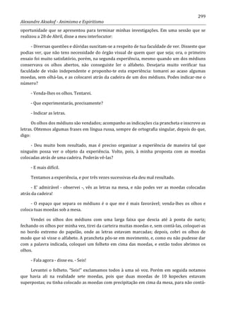 299
Alexandre Aksakof - Animismo e Espiritismo
oportunidade que se apresentou para terminar minhas investigações. Em uma sessão que se
realizou a 28 de Abril, disse a meu interlocutor:
- Diversas questões e dúvidas suscitam-se a respeito de tua faculdade de ver. Disseste que
podias ver, que não tens necessidade do órgão visual de quem quer que seja; ora, o primeiro
ensaio foi muito satisfatório, porém, na segunda experiência, mesmo quando um dos médiuns
conservava os olhos abertos, não conseguiste ler o alfabeto. Desejaria muito verificar tua
faculdade de visão independente e proponho-te esta experiência: tomarei ao acaso algumas
moedas, sem olhá-las, e as colocarei atrás da cadeira de um dos médiuns. Podes indicar-me o
número?
- Venda-lhes os olhos. Tentarei.
- Que experimentarás, precisamente?
- Indicar as letras.
Os olhos dos médiuns são vendados; acompanho as indicações cia prancheta e inscrevo as
letras. Obtemos algumas frases em língua russa, sempre de ortografia singular, depois do que,
digo:
- Deu muito bom resultado, mas é preciso organizar a experiência de maneira tal que
ninguém possa ver o objeto da experiência. Volto, pois, à minha proposta com as moedas
colocadas atrás de uma cadeira. Poderás vê-las?
- E mais difícil.
Tentamos a experiência, e por três vezes sucessivas ela deu mal resultado.
- E' admirável - observei -, vês as letras na mesa, e não podes ver as moedas colocadas
atrás da cadeira!
- O espaço que separa os médiuns é o que me é mais favorável; venda-lhes os olhos e
coloca tuas moedas sob a mesa.
Vendei os olhos dos médiuns com uma larga faixa que descia até à ponta do nariz;
fechando os olhos por minha vez, tirei da carteira muitas moedas e, sem contá-las, coloquei-as
no bordo extremo do papelão, onde as letras estavam marcadas; depois, cobri os olhos de
modo que só visse o alfabeto. A prancheta pôs-se em movimento, e, como eu não pudesse dar
com a palavra indicada, coloquei um folheto em cima das moedas, e então todos abrimos os
olhos.
- Fala agora - disse eu. - Seis!
Levantei o folheto. “Seis!” exclamamos todos à uma só voz. Porém em seguida notamos
que havia ali na realidade sete moedas, pois que duas moedas de 10 kopeckes estavam
superpostas; eu tinha colocado as moedas com precipitação em cima da mesa, para não contá-
 