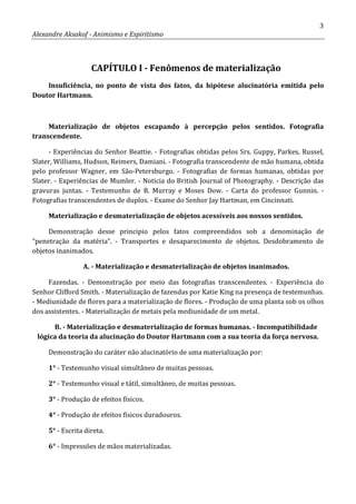 3
Alexandre Aksakof - Animismo e Espiritismo
CAPÍTULO I - Fenômenos de materialização
Insuficiência, no ponto de vista dos fatos, da hipótese alucinatória emitida pelo
Doutor Hartmann.
Materialização de objetos escapando à percepção pelos sentidos. Fotografia
transcendente.
- Experiências do Senhor Beattie. - Fotografias obtidas pelos Srs. Guppy, Parkes, Russel,
Slater, Williams, Hudson, Reimers, Damiani. - Fotografia transcendente de mão humana, obtida
pelo professor Wagner, em São-Petersburgo. - Fotografias de formas humanas, obtidas por
Slater. - Experiências de Mumler. - Noticia do British Journal of Photography. - Descrição das
gravuras juntas. - Testemunho de B. Murray e Moses Dow. - Carta do professor Gunnin. -
Fotografias transcendentes de duplos. - Exame do Senhor Jay Hartman, em Cincinnati.
Materialização e desmaterialização de objetos acessíveis aos nossos sentidos.
Demonstração desse principio pelos fatos compreendidos sob a denominação de
“penetração da matéria”. - Transportes e desaparecimento de objetos. Desdobramento de
objetos inanimados.
A. - Materialização e desmaterialização de objetos inanimados.
Fazendas. - Demonstração por meio das fotografias transcendentes. - Experiência do
Senhor Clifford Smith. - Materialização de fazendas por Katie King na presença de testemunhas.
- Mediunidade de flores para a materialização de flores. - Produção de uma planta sob os olhos
dos assistentes. - Materialização de metais pela mediunidade de um metal.
B. - Materialização e desmaterialização de formas humanas. - Incompatibilidade
lógica da teoria da alucinação do Doutor Hartmann com a sua teoria da força nervosa.
Demonstração do caráter não alucinatório de uma materialização por:
1° - Testemunho visual simultâneo de muitas pessoas.
2° - Testemunho visual e tátil, simultâneo, de muitas pessoas.
3° - Produção de efeitos físicos.
4° - Produção de efeitos físicos duradouros.
5° - Escrita direta.
6° - Impressões de mãos materializadas.
 