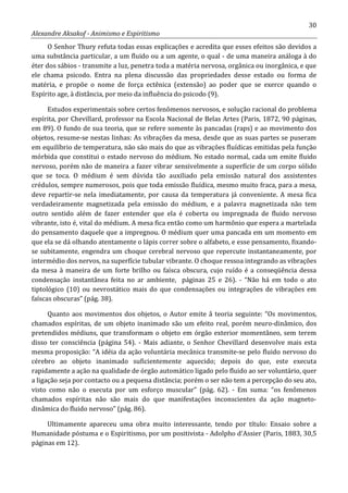 30
Alexandre Aksakof - Animismo e Espiritismo
O Senhor Thury refuta todas essas explicações e acredita que esses efeitos são devidos a
uma substância particular, a um fluido ou a um agente, o qual - de uma maneira análoga à do
éter dos sábios - transmite a luz, penetra toda a matéria nervosa, orgânica ou inorgânica, e que
ele chama psicodo. Entra na plena discussão das propriedades desse estado ou forma de
matéria, e propõe o nome de força ectênica (extensão) ao poder que se exerce quando o
Espírito age, à distância, por meio da influência do psicodo (9).
Estudos experimentais sobre certos fenômenos nervosos, e solução racional do problema
espírita, por Chevillard, professor na Escola Nacional de Belas Artes (Paris, 1872, 90 páginas,
em 89). O fundo de sua teoria, que se refere somente às pancadas (raps) e ao movimento dos
objetos, resume-se nestas linhas: As vibrações da mesa, desde que as suas partes se puseram
em equilíbrio de temperatura, não são mais do que as vibrações fluídicas emitidas pela função
mórbida que constitui o estado nervoso do médium. No estado normal, cada um emite fluido
nervoso, porém não de maneira a fazer vibrar sensivelmente a superfície de um corpo sólido
que se toca. O médium é sem dúvida tão auxiliado pela emissão natural dos assistentes
crédulos, sempre numerosos, pois que toda emissão fluídica, mesmo muito fraca, para a mesa,
deve repartir-se nela imediatamente, por causa da temperatura já conveniente. A mesa fica
verdadeiramente magnetizada pela emissão do médium, e a palavra magnetizada não tem
outro sentido além de fazer entender que ela é coberta ou impregnada de fluido nervoso
vibrante, isto é, vital do médium. A mesa fica então como um harmônio que espera a martelada
do pensamento daquele que a impregnou. O médium quer uma pancada em um momento em
que ela se dá olhando atentamente o lápis correr sobre o alfabeto, e esse pensamento, fixando-
se subitamente, engendra um choque cerebral nervoso que repercute instantaneamente, por
intermédio dos nervos, na superfície tubular vibrante. O choque ressoa integrando as vibrações
da mesa à maneira de um forte brilho ou faísca obscura, cujo ruído é a conseqüência dessa
condensação instantânea feita no ar ambiente, páginas 25 e 26). - “Não há em todo o ato
tiptológico (10) ou nevrostático mais do que condensações ou integrações de vibrações em
faíscas obscuras” (pág. 38).
Quanto aos movimentos dos objetos, o Autor emite â teoria seguinte: “Os movimentos,
chamados espíritas, de um objeto inanimado são um efeito real, porém neuro-dinâmico, dos
pretendidos médiuns, que transformam o objeto em órgão exterior momentâneo, sem terem
disso ter consciência (página 54). - Mais adiante, o Senhor Chevillard desenvolve mais esta
mesma proposição: “A idéia da ação voluntária mecânica transmite-se pelo fluido nervoso do
cérebro ao objeto inanimado suficientemente aquecido; depois do que, este executa
rapidamente a ação na qualidade de órgão automático ligado pelo fluido ao ser voluntário, quer
a ligação seja por contacto ou a pequena distância; porém o ser não tem a percepção do seu ato,
visto como não o executa por um esforço muscular” (pág. 62). - Em suma: “os fenômenos
chamados espíritas não são mais do que manifestações inconscientes da ação magneto-
dinâmica do fluido nervoso” (pág. 86).
Ultimamente apareceu uma obra muito interessante, tendo por título: Ensaio sobre a
Humanidade póstuma e o Espiritismo, por um positivista - Adolpho d'Assier (Paris, 1883, 30,5
páginas em 12).
 
