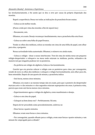 300
Alexandre Aksakof - Animismo e Espiritismo
las involuntariamente, e foi assim que se deu o erro por causa da própria disposição das
moedas.
Repeti a experiência. Dessa vez todas as indicações da prancheta foram exatas.
- Coloca-as de melhor modo.
(Passo a mão por cima das moedas a fim de separá-las.)
- Novamente, seis.
Olhamos, era exato. Desejo recomeçar imediatamente, mas a prancheta dita esta frase:
- Coloca-as sobre uma folha de papel branco.
Vendo os olhos dos médiuns, coloco as moedas em cima de uma folha de papel, sem olhar
para elas, e pergunto:
Nossa curiosidade tinha aumentado. Olhamos; o número era ainda exato.
- Coloca o relógio - disse o nosso interlocutor. Tirei de cima de minha mesa um pequeno
relógio-despertador e coloquei-o na mesa onde estavam os médiuns, porém, voltando-o de
maneira tal que ninguém pudesse ver os ponteiros.
- Eu preferia um relógio de algibeira. Coloca-o horizontalmente.
Concluí que era preciso colocar o relógio com os ponteiros para cima; por conseguinte,
vendei de novo os olhos dos médiuns e coloquei o relógio horizontalmente, sem olhar para ele,
bem entendido. Depois de um quarto de minuto, a prancheta indica:
- Seis horas, menos cinco minutos.
Olhamos; era exato e ao mesmo tempo não era exato, pois que o ponteiro do despertador
marcava seis e o dos minutos e o dos segundos estavam superpostos em onze; à primeira vista,
parecia que eram seis horas menos cinco minutos.
- Experimentemos agora o relógio de algibeira, como manifestaste o desejo.
- Coloca-o em cima do papel.
- Coloquei-as bem desta vez? - Perfeitamente. Há sete.
Depois de ter procedido como precedentemente, soletrou-se:
- Onze horas e quatro minutos.
Olhamos: eram onze horas e cinco minutos.
- Por conseguinte, quando olhaste para o relógio, eram onze horas e quatro minutos, e um
minuto foi: empregado para o ditado?
 