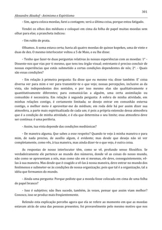 301
Alexandre Aksakof - Animismo e Espiritismo
- Sim, agora coloca moedas, farei a contagem; será a última coisa, porque estou fatigado.
Vendei os olhos dos médiuns e coloquei em cima da folha de papel muitas moedas sem
olhar para elas; a prancheta indicou:
- Um rublo de prata.
Olhamos. A soma estava certa; havia ali quatro moedas de quinze kopekes, uma de vinte e
duas de dez. O mesmo interlocutor voltou a 5 de Maio, e eu lhe disse:
- Tenho que fazer-te duas perguntas relativas às nossas experiências com as moedas: 1° -
Disseste-nos que vias por ti mesmo, que tens teu órgão visual; entretanto é preciso concluir de
nossas experiências que estás submetido a certas condições dependentes de nós; 2°. - Quais
são essas condições?
- Em relação à primeira pergunta: Eu disse que eu mesmo via; disse também: E' coisa
diversa ver para mim e ver para transmitir-te o que vejo; nossas percepções, inclusive as da
vista, são independentes dos sentidos, e por isso mesmo elas são qualitativamente e
quantitativamente diferentes; para comunicá-las a alguém, uma certa assimilação ou
comunhão é necessária. Em relação á segunda pergunta: A esfera de minha atividade, em
minhas relações contigo, é certamente limitada; se desejo entrar em comunhão externa
contigo, o melhor meio é aproveitar-me do médium; em roda dele há por assim dizer sua
atmosfera, a parte mais espiritualizada de cada um; é pois a própria extensão dessa atmosfera
que é a condição de minha atividade, e é ela que determina o seu limite; essa atmosfera deve
ser continua: é uma periferia.
- Assim, tua vista depende das condições mediúnicas?
- De maneira alguma. Que sabes a esse respeito? Quando te vejo à minha maneira e para
mim, de nada preciso, de auxílio algum, é evidente; mas desde que desejo não só ver
completamente, como vês, à tua maneira, mas ainda dizer-te o que vejo, é outra coisa.
As respostas de nosso interlocutor têm, como se vê, profundo senso filosófico. Se
verdadeiramente ele pertence ao mundo dos números, donde vê as coisas do nosso mundo,
não como se apresentam a nós, mas como são em si mesmas, ele deve, conseguintemente, vê-
Ias à sua maneira. Mas desde que é coagido a vê-las à nossa maneira, deve entrar no mundo dos
fenômenos e submeter-se às condições de nossa organização; pois que tal é a organização, tal a
idéia que formamos do mundo.
- Ainda uma pergunta: Porque pediste que a moeda fosse colocada em cima de uma folha
de papel branco?
- Isso é subjetivo; não lhes sucede, também, às vezes, pensar que assim viam melhor?
Conosco, isso se produz mais freqüentemente.
Relendo esta explicação percebo agora que ela se refere ao momento em que as moedas
estavam atrás de uma das pessoas presentes; foi provavelmente pelo mesmo motivo que nos
 