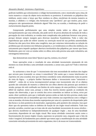 302
Alexandre Aksakof - Animismo e Espiritismo
pediram também que colocássemos o relógio horizontalmente, com o mostrador para cima; de
outra maneira o corpo do objeto teria encoberto os ponteiros. E entretanto as pálpebras dos
médiuns, assim como o lenço que lhes vendava os olhos, encobriam da mesma maneira as
moedas, o alfabeto e o relógio; eles formavam uma “periferia”; por que motivo, pois, esses
anteparos não apresentavam obstáculo algum? Não tive, na ocasião, a lembrança de pedir o
esclarecimento daquele ponto.
Compreendo perfeitamente que uma simples venda sobre os olhos, por mais
escrupulosamente que seja colocada, não pode servir de prova absoluta de exclusão de toda a
percepção da vista ordinária; as vendas mais complicadas não poderiam fornecer essa prova,
porque deixam sempre margem para diversas manobras fraudulentas. Todo o valor das
experiências que acabo de referir assenta na convicção moral de sua perfeita autenticidade.
Fizemo-las não para tirar delas uma vanglória, mas por estarmos interessados na solução do
problema que nós mesmos nos tínhamos proposto; e, se vendávamos os olhos dos médiuns, era
unicamente para impedir qualquer abertura involuntária das pálpebras, por menor que fosse;
finalmente, para ver com as vendas sobre os olhos, teria sido precisa uma ação voluntária, um
estratagema intencional.
Que demonstram esses fatos? Quem é que lia, contava, via a hora?
Essas operações eram o resultado de uma atividade inconsciente emanando de nós
mesmos ou eram devidas a uma atividade consciente, e, nesse caso, qual era? Todo o interesse
está aí.
Se aceitarmos a tese de que “o inconsciente não tem necessidade de nenhum dos órgãos
que servem para transmitir as coisas à consciência” (foi assim que o nosso interlocutor se
exprimiu em uma ocasião), tese que devemos considerar como absolutamente exata no ponto
de vista da lógica, - o próprio Senhor Hartmann define o inconsciente como “onisciente e
infalível” - então ele se torna incompreensível porque esse inconsciente não vê os objetos
quando são colocados de maneira a subtraí-los aos olhos abertos das pessoas que assistem à
sessão; porque ele está confinado nos limites de certo espaço, de uma periferia; é ainda mais
difícil de explicar, nesse caso, porque a visão fica incerta mesmo quando as condições do
espaço são observadas, o que se conclui dos erros cometidos ao indicar as letras, erros por
assim. dizer aceitáveis, pois que o indicador parava então ao lado da letra precisa; ainda mais
incompreensíveis são as inexatidões que essa visão cometeu nas experiências com o relógio e
com as moedas; ela toma duas moedas superpostas por uma só, o ponteiro do despertador pelo
das horas e os dois ponteiros do mostrador, superpostos, pelo ponteiro dos minutos. Isso quer
dizer que ela apresenta todos os defeitos de função de um órgão visual ordinário. Tudo isso
permite, acredito, concluir que se trata não de uma faculdade inconsciente de nosso cérebro -
que deveria manifestar-se independentemente de qualquer órgão -, mas de uma faculdade
consciente, dependente de um órgão visual. Mas nossa atividade consciente assim como o
funcionamento de nossos órgãos visuais, supressos no presente caso, enquanto que o fato da
visão é inegável, há fundamento para admitir que temos aqui a manifestação de uma atividade
consciente estranha proveniente de outro organismo, isto é, de nosso ser transcendente.
 