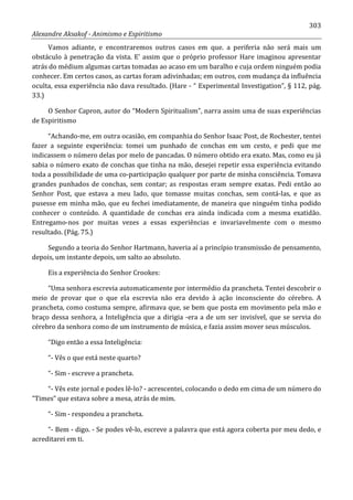 303
Alexandre Aksakof - Animismo e Espiritismo
Vamos adiante, e encontraremos outros casos em que. a periferia não será mais um
obstáculo à penetração da vista. E' assim que o próprio professor Hare imaginou apresentar
atrás do médium algumas cartas tomadas ao acaso em um baralho e cuja ordem ninguém podia
conhecer. Em certos casos, as cartas foram adivinhadas; em outros, com mudança da influência
oculta, essa experiência não dava resultado. (Hare - “ Experimental Investigation”, § 112, pág.
33.)
O Senhor Capron, autor do “Modern Spiritualism”, narra assim uma de suas experiências
de Espiritismo
“Achando-me, em outra ocasião, em companhia do Senhor Isaac Post, de Rochester, tentei
fazer a seguinte experiência: tomei um punhado de conchas em um cesto, e pedi que me
indicassem o número delas por melo de pancadas. O número obtido era exato. Mas, como eu já
sabia o número exato de conchas que tinha na mão, desejei repetir essa experiência evitando
toda a possibilidade de uma co-participação qualquer por parte de minha consciência. Tomava
grandes punhados de conchas, sem contar; as respostas eram sempre exatas. Pedi então ao
Senhor Post, que estava a meu lado, que tomasse muitas conchas, sem contá-las, e que as
pusesse em minha mão, que eu fechei imediatamente, de maneira que ninguém tinha podido
conhecer o conteúdo. A quantidade de conchas era ainda indicada com a mesma exatidão.
Entregamo-nos por muitas vezes a essas experiências e invariavelmente com o mesmo
resultado. (Pág. 75.)
Segundo a teoria do Senhor Hartmann, haveria aí a princípio transmissão de pensamento,
depois, um instante depois, um salto ao absoluto.
Eis a experiência do Senhor Crookes:
“Uma senhora escrevia automaticamente por intermédio da prancheta. Tentei descobrir o
meio de provar que o que ela escrevia não era devido à ação inconsciente do cérebro. A
prancheta, como costuma sempre, afirmava que, se bem que posta em movimento pela mão e
braço dessa senhora, a Inteligência que a dirigia -era a de um ser invisível, que se servia do
cérebro da senhora como de um instrumento de música, e fazia assim mover seus músculos.
“Digo então a essa Inteligência:
“- Vês o que está neste quarto?
“- Sim - escreve a prancheta.
“- Vês este jornal e podes lê-lo? - acrescentei, colocando o dedo em cima de um número do
“Times” que estava sobre a mesa, atrás de mim.
“- Sim - respondeu a prancheta.
“- Bem - digo. - Se podes vê-lo, escreve a palavra que está agora coberta por meu dedo, e
acreditarei em ti.
 