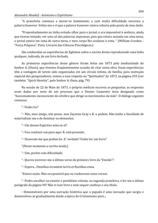 304
Alexandre Aksakof - Animismo e Espiritismo
“A prancheta começou a mover-se lentamente, e com multa dificuldade escreveu a
palavra however. Voltei-me e vi que a palavra however estava coberta pelo ponta de meu dedo.
“Propositadamente eu tinha evitado olhar para o jornal, e era impossível à senhora, ainda
que tivesse tentado, ver uma só das palavras impressas, pois que estava sentada em uma mesa,
o jornal estava em cima de outra mesa, e meu corpo lho ocultava à vista. “ (William Crookes -
“Força Psíquica”, Paris, Livraria das Ciências Psicológicas.)
São conhecidas as experiências de Eglinton sobre a escrita direta reproduzindo uma linha
qualquer, indicada, de um livro fechado.
As primeiras experiências desse gênero foram feitas em 1873 pela mediunidade do
Senhor A. (Oxon), que tivemos freqüentemente ocasião de citar nesta obra. Essas experiências
têm a vantagem de terem sido organizadas em um círculo íntimo, de família, para instrução
especial dos pesquisadores. Lemos a esse respeito no “Spiritualist” de 1873, na página 293 (ver
também: “Spirit Identity”, pelo Senhor A. Oxon, pág. 79)
Na sessão de 22 de Maio de 1873, o próprio médium escrevia as perguntas; as respostas
eram dadas por meio de um processo que o Doutor Carpenter teria designado como
“funcionamento inconsciente do cérebro que dirige os movimentos da mão”. O diálogo seguinte
começou:
“- Podes ler?
“- Não, meu amigo, não posso, mas Zacarias Gray e R. o podem. Não tenho a faculdade de
materializar-me e de dominar os elementos.
“- Um desses Espíritos acha-se aí?
“- Vou conduzir um para aqui. R. está presente.
“- Disseram-me que podias ler. E' verdade? Podes ler um livro?
“(Nesse momento a escrita muda.)
“- Sim, porém com dificuldade.
“- Queres escrever-me o último verso do primeiro livro da “Eneida”?
“- Espera... Omnibus errantem terris et fluctibus estas.
“Estava exato. Mas era possível que eu conhecesse esses versos.
“- Podes escolher na estante o penúltimo volume, na segunda prateleira, e ler-me o último
parágrafo da página 94? Não vi esse livro e nem sequer conheço o seu título.
- Demonstrarei por uma narração histórica que o papado é uma inovação que surgiu e
desenvolveu-se gradualmente desde a época do Cristianismo puro...
 