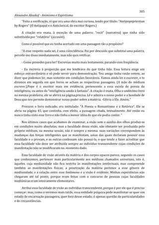 305
Alexandre Aksakof - Animismo e Espiritismo
“Feita a verificação, vi que era uma obra mui curiosa, tendo por título: “Antipopepriestian
by Rogers” (O Antipapal e o Anticlerical, do escritor Rogers.)
A citação era exata, à exceção de uma palavra: “recit” (narrativa) que tinha sido
substituída por “relatório” (account).
Como é possível que eu tenha acertado em uma passagem tão a propósito?
“A esse respeito nada sei, é uma coincidência. Foi por descuido que substituí uma palavra;
percebi-me disso imediatamente, mas não quis retificar.
- Como procedes para ler? Escrevias muito mais lentamente, parando com freqüência.
- Eu escrevia à proporção que me lembrava do que tinha lido. Essa leitura exige um
esforço extraordinário e só pode servir para demonstração. Teu amigo tinha razão ontem, ao
dizer que podemos ler, mas somente em condições favoráveis. Vamos ainda ler e escrever, e te
diremos em seguida em que livros se acham as respectivas passagens. (A mão do médium
escreve:),Pope é o escritor mais em evidência, pertencente a essa escola de poesia da
inteligência, ou antes da “inteligência unida à fantasia”. A citação é exata. Olha o undécimo livro
na mesma prateleira; ele se abrirá na página,precisa. Lê e admira o nosso poder e a bondade de
Deus que nos permite demonstrar nosso poder sobre a matéria. -Glória a Ele. Amém.”
Procurei o livro indicado; era intitulado: “A Poesia o Romantismo e a Retórica”. Ele se
abriu na página 45, que continha, com efeito, a passagem citada, textualmente. Até então eu
nunca tinha visto esse livro e não tinha a menor idéia do que ele podia conter. “
Nos últimos casos que acabamos de examinar, a visão sem o auxílio dos olhos produz-se
em condições muito absolutas; mas a faculdade dessa visão, não obstante ser produzida pelo
próprio médium, na mesma sessão, não é sempre a mesma: suas variações correspondem às
mudanças das forças inteligentes que se manifestam, umas das quais declaram possuir essa
faculdade e o provam, e as outras confessam não possuí-Ia, o que tende a fazer acreditar que
essa faculdade não deve ser atribuída sempre ao indivíduo transcendente cujas condições de
manifestação não se modificaram no. momento dado.
Essa faculdade de visão através da matéria e dos corpos opacos parece, segundo os casos
que conhecemos, pertencer mais particularmente aos médiuns chamados universais, isto é,
àqueles. cuja mediunidade não fica restrita às manifestações intelectuais, mas compreende
também as manifestações físicas; a penetração da matéria pertence a esse gênero de
mediunidade, e a relação entre esse fenômeno e a visão é evidente. Minhas experiências não
chegaram até tal ponto, porque eram feitas com o concurso de pessoas cujas faculdades
mediúnicas eram inteiramente elementares.
Atribuí essa faculdade de visão ao indivíduo transcendente, porque é por ele que é preciso
começar; mas, como o veremos mais tarde, essa entidade psíquica pode manifestar-se quer em
estado de encarnação passageira, quer fora desse estado; é apenas questão de particularidades
e de circunstâncias.
 