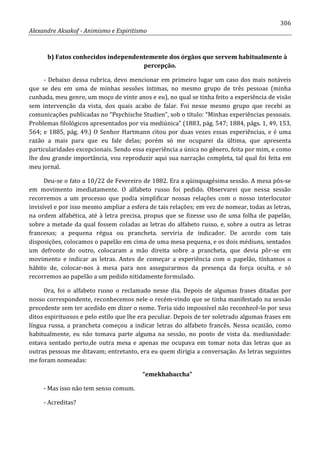306
Alexandre Aksakof - Animismo e Espiritismo
b) Fatos conhecidos independentemente dos órgãos que servem habitualmente à
percepção.
- Debaixo dessa rubrica, devo mencionar em primeiro lugar um caso dos mais notáveis
que se deu em uma de minhas sessões íntimas, no mesmo grupo de três pessoas (minha
cunhada, meu genro, um moço de vinte anos e eu), no qual se tinha feito a experiência de visão
sem intervenção da vista, dos quais acabo de falar. Foi nesse mesmo grupo que recebi as
comunicações publicadas no “Psychische Studien”, sob o título: “Minhas experiências pessoais.
Problemas filológicos apresentados por via mediúnica” (1883, pág. 547; 1884, págs. 1, 49, 153,
564; e 1885, pág. 49.) O Senhor Hartmann citou por duas vezes essas experiências, e é uma
razão a mais para que eu fale delas; porém só me ocuparei da última, que apresenta
particularidades excepcionais. Sendo essa experiência a única no gênero, feita por mim, e como
lhe dou grande importância, vou reproduzir aqui sua narração completa, tal qual foi feita em
meu jornal.
Deu-se o fato a 10/22 de Fevereiro de 1882. Era a qüinquagésima sessão. A mesa pôs-se
em movimento imediatamente. O alfabeto russo foi pedido. Observarei que nessa sessão
recorremos a um processo que podia simplificar nossas relações com o nosso interlocutor
invisível e por isso mesmo ampliar a esfera de tais relações; em vez de nomear, todas as letras,
na ordem alfabética, até à letra precisa, propus que se fizesse uso de uma folha de papelão,
sobre a metade da qual fossem coladas as letras do alfabeto russo, e, sobre a outra as letras
francesas; a pequena régua ou prancheta. serviria de indicador. De acordo com tais
disposições, colocamos o papelão em cima de uma mesa pequena, e os dois médiuns, sentados
um defronte do outro, colocaram a mão direita sobre a prancheta, que devia pôr-se em
movimento e indicar as letras. Antes de começar a experiência com o papelão, tínhamos o
hábito de, colocar-nos à mesa para nos assegurarmos da presença da força oculta, e só
recorremos ao papelão a um pedido nitidamente formulado.
Ora, foi o alfabeto russo o reclamado nesse dia. Depois de algumas frases ditadas por
nosso correspondente, reconhecemos nele o recém-vindo que se tinha manifestado na sessão
precedente sem ter acedido em dizer o nome. Teria sido impossível não reconhecê-lo por seus
ditos espirituosos e pelo estilo que lhe era peculiar. Depois de ter soletrado algumas frases em
língua russa, a prancheta começou a indicar letras do alfabeto francês. Nessa ocasião, como
habitualmente, eu não tomava parte alguma na sessão, no ponto de vista da. mediunidade:
estava sentado perto,de outra mesa e apenas me ocupava em tomar nota das letras que as
outras pessoas me ditavam; entretanto, era eu quem dirigia a conversação. As letras seguintes
me foram nomeadas:
“emekhabaccha”
- Mas isso não tem senso comum.
- Acreditas?
 