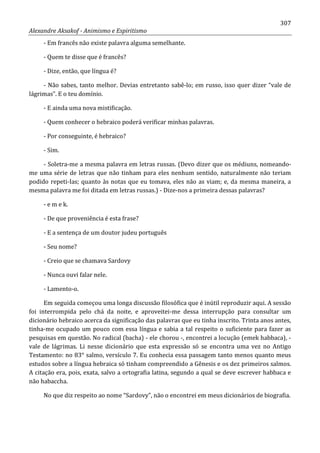 307
Alexandre Aksakof - Animismo e Espiritismo
- Em francês não existe palavra alguma semelhante.
- Quem te disse que é francês?
- Dize, então, que língua é?
- Não sabes, tanto melhor. Devias entretanto sabê-lo; em russo, isso quer dizer “vale de
lágrimas”. E o teu domínio.
- E ainda uma nova mistificação.
- Quem conhecer o hebraico poderá verificar minhas palavras.
- Por conseguinte, é hebraico?
- Sim.
- Soletra-me a mesma palavra em letras russas. (Devo dizer que os médiuns, nomeando-
me uma série de letras que não tinham para eles nenhum sentido, naturalmente não teriam
podido repeti-Ias; quanto às notas que eu tomava, eles não as viam; e, da mesma maneira, a
mesma palavra me foi ditada em letras russas.) - Dize-nos a primeira dessas palavras?
- e m e k.
- De que proveniência é esta frase?
- E a sentença de um doutor judeu português
- Seu nome?
- Creio que se chamava Sardovy
- Nunca ouvi falar nele.
- Lamento-o.
Em seguida começou uma longa discussão filosófica que é inútil reproduzir aqui. A sessão
foi interrompida pelo chá da noite, e aproveitei-me dessa interrupção para consultar um
dicionário hebraico acerca da significação das palavras que eu tinha inscrito. Trinta anos antes,
tinha-me ocupado um pouco com essa língua e sabia a tal respeito o suficiente para fazer as
pesquisas em questão. No radical (bacha) - ele chorou -, encontrei a locução (emek habbaca), -
vale de lágrimas. Li nesse dicionário que esta expressão só se encontra uma vez no Antigo
Testamento: no 83° salmo, versículo 7. Eu conhecia essa passagem tanto menos quanto meus
estudos sobre a língua hebraica só tinham compreendido a Gênesis e os dez primeiros salmos.
A citação era, pois, exata, salvo a ortografia latina, segundo a qual se deve escrever habbaca e
não habaccha.
No que diz respeito ao nome “Sardovy”, não o encontrei em meus dicionários de biografia.
 