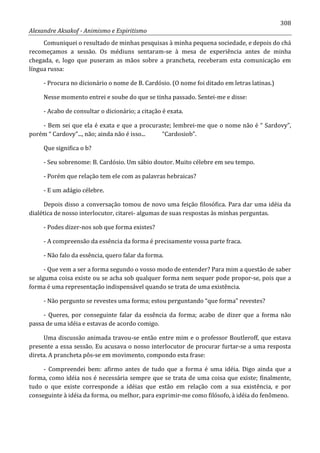 308
Alexandre Aksakof - Animismo e Espiritismo
Comuniquei o resultado de minhas pesquisas à minha pequena sociedade, e depois do chá
recomeçamos a sessão. Os médiuns sentaram-se à mesa de experiência antes de minha
chegada, e, logo que puseram as mãos sobre a prancheta, receberam esta comunicação em
língua russa:
- Procura no dicionário o nome de B. Cardósio. (O nome foi ditado em letras latinas.)
Nesse momento entrei e soube do que se tinha passado. Sentei-me e disse:
- Acabo de consultar o dicionário; a citação é exata.
- Bem sei que ela é exata e que a procuraste; lembrei-me que o nome não é “ Sardovy”,
porém “ Cardovy”..., não; ainda não é isso... “Cardosiob”.
Que significa o b?
- Seu sobrenome: B. Cardósio. Um sábio doutor. Muito célebre em seu tempo.
- Porém que relação tem ele com as palavras hebraicas?
- E um adágio célebre.
Depois disso a conversação tomou de novo uma feição filosófica. Para dar uma idéia da
dialética de nosso interlocutor, citarei- algumas de suas respostas às minhas perguntas.
- Podes dizer-nos sob que forma existes?
- A compreensão da essência da forma é precisamente vossa parte fraca.
- Não falo da essência, quero falar da forma.
- Que vem a ser a forma segundo o vosso modo de entender? Para mim a questão de saber
se alguma coisa existe ou se acha sob qualquer forma nem sequer pode propor-se, pois que a
forma é uma representação indispensável quando se trata de uma existência.
- Não pergunto se revestes uma forma; estou perguntando “que forma” revestes?
- Queres, por conseguinte falar da essência da forma; acabo de dizer que a forma não
passa de uma idéia e estavas de acordo comigo.
Uma discussão animada travou-se então entre mim e o professor Boutleroff, que estava
presente a essa sessão. Eu acusava o nosso interlocutor de procurar furtar-se a uma resposta
direta. A prancheta pôs-se em movimento, compondo esta frase:
- Compreendei bem: afirmo antes de tudo que a forma é uma idéia. Digo ainda que a
forma, como idéia nos é necessária sempre que se trata de uma coisa que existe; finalmente,
tudo o que existe corresponde a idéias que estão em relação com a sua existência, e por
conseguinte à idéia da forma, ou melhor, para exprimir-me como filósofo, à idéia do fenômeno.
 
