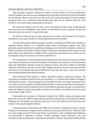 309
Alexandre Aksakof - Animismo e Espiritismo
Esse pensador esquisito exprimia-se sempre em tom irônico, um pouco desdenhoso
mesmo. Zombava dos esforços que empregávamos procurando encontrar provas da identidade
de um Espírito; afirmava que tal prova não existia. Em nossas discussões, ele levava sempre
vantagem sobre nós, e ficávamos maravilhados pelo vigor de sua dialética cheia de senso
filosófico e ao mesmo tempo impregnada de sarcasmo.
Ele conversou conosco cerca de doze vezes, externando em cada sessão a esperança de
nos tornarmos mais inteligentes; mas deixou de manifestar-se com o pretexto de que não
sabíamos conversar com ele - no que tinha razão.
No final da sessão de que se trata, apressei-me em fazer novas pesquisas em diversos
dicionários, e eis o que encontrei na “Nova Biografia Universal” de Didot:
“Cardoso (Fernando), médico português, nascido em princípios do XVII século, falecido na
segunda metade. Celorico é a verdadeira pátria dessa personagem singular, que tinha
granjeado muita nomeada em sua profissão e distinguiu-se nela. Ele foi à Espanha e obteve em
Madrid o título de Físico Maior (médico-chefe). O que houve verdadeiramente notável na vida
desse sábio, é que abandonou a religião cristã, na qual tinha sido educado, para entrar no seio
do Judaísmo, do qual se tornou um fervoroso apóstolo, etc.”
Por conseguinte o nosso informante tinha dado prova de boa memória, desta vez. O nome
e os traços característicos eram exatos. Apenas o sobrenome não começa por um B, pormenor
aliás sem importância. Quanto ao que diz respeito à divisa, não pude verificar se provinha
realmente de Cardoso; para isso eu teria sido coagido a procurar em suas obras que não deve
encontrar-se em nenhuma das nossas bibliotecas. Como quer que seja, o caso é mui notável,
mesmo independentemente desse pormenor.
Para fenômenos desse gênero, o Senhor Hartmann propõe a explicação seguinte: “Na
consciência sonambúlica latente de um dos assistentes - se o intento desse último é dirigido a
determinado assunto -, ele pode despertar a recordação de frases em língua estrangeira, lidas
ou ouvidas em época anterior. O médium pode adivinhar a representação dessas recordações e
comunicá-la pela escrita involuntária ou por intermédio de pancadas sem que a consciência em
estado de vigília da pessoa em questão reconheça suas próprias recordações nas frases assim
transmitidas.” (Págs. 70-7l.)
Publicando essa narração no “Psychische Studien” (em 1885) e depois na edição alemã
desta obra em fins de 1888, eu podia afirmar peremptoriamente que as explicações do Senhor
Hartmann não lhe podiam ser aplicadas, pois que é certo que nenhum de nós tinha lido nem
ouvido recitar aquela epígrafe hebraica.
Inesperadamente, em Dezembro de 1888, meu secretário e tradutor em Lípsia, o Senhor
Wittig, me escreveu que o enigma Cardoso explicava-se, pois que tinha lido no “Salon) de 1885
(n. 6) um artigo acerca da “Poesia das divisas e provérbios”, onde a epígrafe Emek habbacha
era mencionada e atribuída a Cardoso, “médico português muito conhecido”, com uma
referência à obra de Wichmann, “A poesia dos provérbios e divisas” (Dusseldorf, 1882). Obtive
 