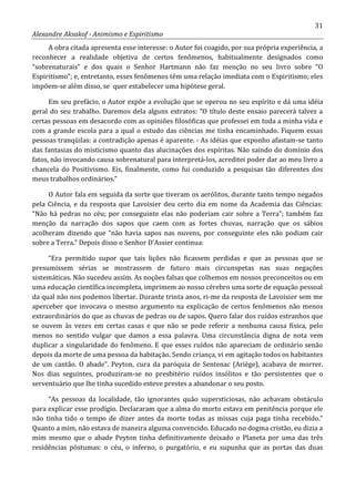 31
Alexandre Aksakof - Animismo e Espiritismo
A obra citada apresenta esse interesse: o Autor foi coagido, por sua própria experiência, a
reconhecer a realidade objetiva de certos fenômenos, habitualmente designados como
“sobrenaturais” e dos quais o Senhor Hartmann não faz menção no seu livro sobre “O
Espiritismo”; e, entretanto, esses fenômenos têm uma relação imediata com o Espiritismo; eles
impõem-se além disso, se quer estabelecer uma hipótese geral.
Em seu prefácio, o Autor expõe a evolução que se operou no seu espírito e dá uma idéia
geral do seu trabalho. Daremos dela alguns extratos: “O título deste ensaio parecerá talvez a
certas pessoas em desacordo com as opiniões filosóficas que professei em toda a minha vida e
com a grande escola para a qual o estudo das ciências me tinha encaminhado. Fiquem essas
pessoas tranqüilas: a contradição apenas é aparente. - As idéias que exponho afastam-se tanto
das fantasias do misticismo quanto das alucinações dos espíritas. Não saindo do domínio dos
fatos, não invocando causa sobrenatural para interpretá-los, acreditei poder dar ao meu livro a
chancela do Positivismo. Eis, finalmente, como fui conduzido a pesquisas tão diferentes dos
meus trabalhos ordinários.”
O Autor fala em seguida da sorte que tiveram os aerólitos, durante tanto tempo negados
pela Ciência, e da resposta que Lavoisier deu certo dia em nome da Academia das Ciências:
“Não há pedras no céu; por conseguinte elas não poderiam cair sobre a Terra”; também faz
menção da narração dos sapos que caem com as fortes chuvas, narração que os sábios
acolheram dizendo que “não havia sapos nas nuvens, por conseguinte eles não podiam cair
sobre a Terra.” Depois disso o Senhor D'Assier continua:
“Era permitido supor que tais lições não ficassem perdidas e que as pessoas que se
presumissem sérias se mostrassem de futuro mais circunspetas nas suas negações
sistemáticas. Não sucedeu assim. As noções falsas que colhemos em nossos preconceitos ou em
uma educação científica incompleta, imprimem ao nosso cérebro uma sorte de equação pessoal
da qual não nos podemos libertar. Durante trinta anos, ri-me da resposta de Lavoisier sem me
aperceber que invocava o mesmo argumento na explicação de certos fenômenos não menos
extraordinários do que as chuvas de pedras ou de sapos. Quero falar dos ruídos estranhos que
se ouvem às vezes em certas casas e que não se pode referir a nenhuma causa física, pelo
menos no sentido vulgar que damos a essa palavra. Uma circunstância digna de nota vem
duplicar a singularidade do fenômeno. E que esses ruídos não apareciam de ordinário senão
depois da morte de uma pessoa da habitação. Sendo criança, vi em agitação todos os habitantes
de um cantão. O abade”. Peyton, cura da paróquia de Sentenac (Ariège), acabava de morrer.
Nos dias seguintes, produziram-se no presbitério ruídos insólitos e tão persistentes que o
serventuário que lhe tinha sucedido esteve prestes a abandonar o seu posto.
“As pessoas da localidade, tão ignorantes quão supersticiosas, não achavam obstáculo
para explicar esse prodígio. Declararam que a alma do morto estava em penitência porque ele
não tinha tido o tempo de dizer antes da morte todas as missas cuja paga tinha recebido.”
Quanto a mim, não estava de maneira alguma convencido. Educado no dogma cristão, eu dizia a
mim mesmo que o abade Peyton tinha definitivamente deixado o Planeta por uma das três
residências póstumas: o céu, o inferno, o purgatório, e eu supunha que as portas das duas
 