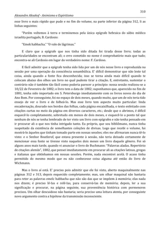 310
Alexandre Aksakof - Animismo e Espiritismo
esse livro o mais rápido que pude e no fim do volume, na parte inferior da página 312, li as
linhas seguintes:
“Porém voltemos à terra e terminemos pela única epígrafe hebraica do sábio médico
israelita português, B. Cardosio:
“Emek habbacha.” “O vale de lágrimas.”
E claro que a epígrafe que nos tinha sido ditada foi tirada desse livro; todas as
particularidades se encontram ali; o erro cometido no nome é comprobatório mais que tudo;
encontra-se ali Cardosio em lugar do verdadeiro nome: F. Cardoso.
E fácil admitir que a epígrafe tenha sido lida por um de nós nesse livro e reproduzida na
sessão por uma operação da consciência sonambúlica. E' difícil demonstrar que não leste tal
coisa, ainda quando a fonte fica desconhecida; isso se torna ainda mais difícil quando te
colocam abaixo dos olhos um livro no qual pudeste tirar a citação. E, entretanto, sustentar o
contrário não é também tão fácil como poderia parecer a princípio: nossa sessão realizou-se a
10/22 de Fevereiro de 1882; o livro tem a data de 1882; suponhamos que, aparecido no fim de
1881, tenha sido importado em S. Petersburgo imediatamente com os livros novos do dia de
Ano Bom. Por conseguinte, foi no espaço de dois meses, quando muito, que um de nós teria tido
ensejo de ver o livro e de folheá-lo. Mas esse livro tem aspecto muito particular: linda
encadernação, dourado nos bordos das folhas, cada página encaixilhada, o texto enfeitado com
citações curtas no meio da página em diversos caracteres, etc.; desde que o abrimos, é difícil
esquecê-lo completamente, sobretudo em menos de dois meses, e esquecê-lo a ponto tal que
nenhum de nós se tenha lembrado de ter visto um livro com epígrafes e não tenha pensado em
ir procurar ali o que nos tinha intrigado tanto. Eu próprio, que sou bibliômano, nunca tinha
suspeitado da existência de semelhantes coleções de divisas. Logo que recebi o volume, fui
mostrá-lo àqueles que tinham tomado parte em nossas sessões; eles me afirmaram nunca tê-lo
visto: e o Senhor Boutlerof, que estava presente à sessão, não teria deixado certamente de
mencionar essa fonte se tivesse visto naqueles dois meses um livro daquele gênero. Foi só
alguns anos mais tarde, quando vi anunciar o livro de Buchmann: “Palavras aladas. Repertório
de citações alemãs”, 1882, que pensei imediatamente em procurar ali as citações latinas, gregas
e italianas que obtínhamos em nossas sessões. Porém, nada encontrei acolá. O acaso tinha
permitido do mesmo modo que eu não conhecesse coisa alguma até então do livro de
Wichmann.
Mas o livro aí está. E' preciso pois admitir que ele foi visto, aberto maquinalmente nas
páginas 312 e 313, depois esquecido completamente; mas, um olhar maquinal não bastaria
para reter as palavras emelc habbacha que não são das que se impõem à memória; elas nada
nos dizem; é preciso lê-Ias e relê-Ias, para conservá-las de memória; depois, ler a sua
significação e procurar, na página seguinte, sua proveniência histórica com pormenores
precisos. Um olhar descuidoso não bastaria; seria preciso uma leitura atenta, por conseguinte
novo argumento contra a hipótese da transmissão inconsciente.
 