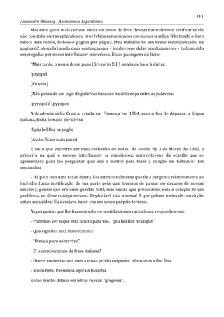 311
Alexandre Aksakof - Animismo e Espiritismo
Mas eis o que é mais curioso ainda: de posse do livro desejei naturalmente verificar se ele
não continha outras epígrafes ou provérbios comunicados em nossas sessões. Não tendo o livro
tabela nem índice, folheei-o página por página. Meu trabalho foi em breve recompensado; na
página 62, descobri ainda duas sentenças que - lembrei-me delas imediatamente - tinham sido
empregadas por nosso interlocutor misterioso. Eis as passagens do livro:
“Mais tarde, o nome desse papa (Gregório XIII) serviu de base à divisa:
Ipsyopel
(Eu velo)
(Não passa de um jogo de palavras baseado na diferença entre as palavras:
Ipyyopsi é Ipyyopes
A Academia della Crusca, criada em Florença em 1584, com o fim de depurar, a língua
italiana, tinha tomado por divisa
II piu bel flor ne coglie
(Assim fica o mais puro)
E eis o que encontro em meu canhenho de notas: Na sessão de 3 de Março de 1882, a
primeira na qual o mesmo interlocutor se manifestou, aproveitei-me da ocasião que se
apresentava para lhe perguntar qual era o motivo para fazer a citação em hebraico? Ele
respondeu
- Há para isso uma razão direta. Foi intencionalmente que fiz a pergunta relativamente ao
incêndio (uma mistificação de sua parte pela qual tivemos de passar no decurso de nossas
sessões); pensei que era uma questão fútil; mas vendo que procuráveis nela a solução de um
problema, eu disse comigo mesmo: Deplorável vida a vossa! A que pobres meios de convicção
estais reduzidos! Eu desejava bater-vos em vosso próprio terreno.
Às perguntas que lhe fizemos sobre o sentido desses raciocínios, respondeu-nos:
- Podemos ver o que está oculto para vós. “piu bel fior ne coglie.”
- Que significa essa frase italiana?
- “O mais puro sobrevive”.
- E' o complemento da frase italiana?
- Deveis contentar-vos com a vossa prisão corpórea; nós somos a flor fina.
- Muito bem. Passemos agora à filosofia.
Então nos foi ditado em letras russas: “gregorei”.
 