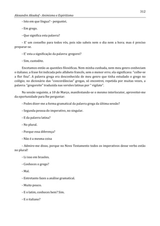 312
Alexandre Aksakof - Animismo e Espiritismo
- Isto em que língua? - perguntei.
- Em grego.
- Que significa esta palavra?
- E' um conselho para todos vós, pois não sabeis nem o dia nem a hora; mas é preciso
preparar-se.
- E' esta a significação da palavra: gregorei?
- Sim, custodite.
Encetamos então as questões filosóficas. Nem minha cunhada, nem meu genro conheciam
o italiano; a frase foi indicada pelo alfabeto francês, sem o menor erro; ela significava: “colhe-se
a flor fina”. A palavra grega era desconhecida de meu genro que tinha estudado o grego no
colégio; no dicionário das “concordâncias” gregas, só encontrei, repetida por muitas vezes, a
palavra: “gregoreite” traduzida nas versões latinas por “ vigilate”.
Na sessão seguinte, a 10 de Março, manifestando-se o mesmo interlocutor, aproveitei-me
da oportunidade para lhe perguntar:
- Podes dizer-me a forma gramatical da palavra grega da última sessão?
- Segunda pessoa do imperativo, no singular.
- E da palavra latina?
- No plural.
- Porque essa diferença?
- Não é a mesma coisa
- Admiro-me disso, porque no Novo Testamento todos os imperativos desse verbo estão
no plural!
- Li isso em brasões.
- Conheces o grego?
- Mal.
- Entretanto fazes a análise gramatical.
- Muito pouco.
- E o latim, conheces bem? Sim.
- E o italiano?
 