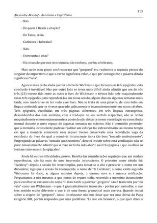 313
Alexandre Aksakof - Animismo e Espiritismo
- Não.
- De quem é tirada a citação?
- Do Tasso, creio.
- Conheces o hebraico?
- Não.
- Entretanto o citas?
- Há coisas de que nos recordamos; não conheço, porém, o hebraico.
Mais tarde meu genro confirmou-me que “gregorei” era realmente a segunda pessoa do
singular do imperativo e que o verbo significava velar, e que por conseguinte a palavra ditada
significava “vela”.
Agora é mais certo ainda que foi o livro de Wichmann que forneceu as três epígrafes; esta
conclusão é inevitável. Mas por outro lado se torna mais difícil ainda admitir que um de nós
três (23) tivesse tido entre as mãos o livro de Wichmann e tivesse lido nele maquinalmente
essas três epígrafes para reproduzi-las em nossa sessão, alguns dias ou algumas semanas mais
tarde, sem lembrar-se de ter visto esse livro. Não se trata de uma palavra, de uma linha em
língua conhecida que se tivesse gravado subitamente e inconscientemente em nosso cérebro.
Três epígrafes, escolhidas em três páginas diferentes, em três línguas estrangeiras,
desconhecidas dos dois médiuns, com a tradução de seu sentido respectivo, não se retêm
maquinalmente e momentaneamente a ponto de não deixar a menor recordação na consciência
normal durante o curto espaço de algumas semanas no máximo. Não é permitido pretender
que a memória inconsciente pudesse realizar um esforço tão extraordinário, ao mesmo tempo
em que a memória consciente nem sequer tivesse conservado uma recordação vaga da
existência do livro do qual a memória inconsciente tinha tão bem “tomado conhecimento”.
Empregando as palavras “tomado conhecimento”, desejei insistir sobre esta verificação: não se
pode razoavelmente admitir que o livro só tenha sido aberto nas três páginas e que os olhos só
tenham visto essas três epígrafes!
Ainda há outras dificuldades, porém. Resulta das considerações seguintes que, em minhas
experiências, não há mais de uma impressão inconsciente. O primeiro nome obtido foi:
“Sardovy”; depois a sessão foi interrompida, para tomar-se o chá e procurar o nome em um
dicionário; logo que a sessão foi recomeçada, o nome de “B. Cardosio”, o nome exato segundo
Wichmann foi dado; e, alguns minutos depois, o mesmo erro e a mesma retificação.
Perguntamos a nós mesmos a que ponto de reparo tinha recorrido a memória inconsciente
para escolher as variantes do nome? E mais tarde a palavra “ gregorei” não é traduzida por “eu
velo” como em Wichmann - o que é gramaticalmente incorreto - porém por custodite, o que
tem sentido muito diferente e que é de uma forma gramatical mais correta. Quando insisti
sobre a origem de “gregoreï”, nosso interlocutor não nos disse que era uma divisa do Papa
Gregório XIII, porém respondeu por uma paráfrase: “Li isso em brasões”, o que quer dizer a
 