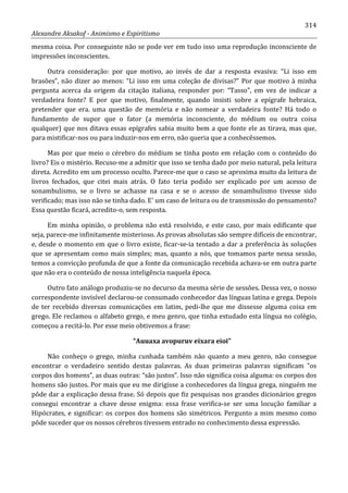 314
Alexandre Aksakof - Animismo e Espiritismo
mesma coisa. Por conseguinte não se pode ver em tudo isso uma reprodução inconsciente de
impressões inconscientes.
Outra consideração: por que motivo, ao invés de dar a resposta evasiva: “Li isso em
brasões”, não dizer ao menos: “Li isso em uma coleção de divisas?” Por que motivo à minha
pergunta acerca da origem da citação italiana, responder por: “Tasso”, em vez de indicar a
verdadeira fonte? E por que motivo, finalmente, quando insisti sobre a epígrafe hebraica,
pretender que era. uma questão de memória e não nomear a verdadeira fonte? Há todo o
fundamento de supor que o fator (a memória inconsciente, do médium ou outra coisa
qualquer) que nos ditava essas epígrafes sabia muito bem a que fonte ele as tirava, mas que,
para mistificar-nos ou para induzir-nos em erro, não queria que a conhecêssemos.
Mas por que meio o cérebro do médium se tinha posto em relação com o conteúdo do
livro? Eis o mistério. Recuso-me a admitir que isso se tenha dado por meio natural, pela leitura
direta. Acredito em um processo oculto. Parece-me que o caso se aproxima muito da leitura de
livros fechados, que citei mais atrás. O fato teria podido ser explicado por um acesso de
sonambulismo, se o livro se achasse na casa e se o acesso de sonambulismo tivesse sido
verificado; mas isso não se tinha dado. E' um caso de leitura ou de transmissão do pensamento?
Essa questão ficará, acredito-o, sem resposta.
Em minha opinião, o problema não está resolvido, e este caso, por mais edificante que
seja, parece-me infinitamente misterioso. As provas absolutas são sempre difíceis de encontrar,
e, desde o momento em que o livro existe, ficar-se-ia tentado a dar a preferência às soluções
que se apresentam como mais simples; mas, quanto a nós, que tomamos parte nessa sessão,
temos a convicção profunda de que a fonte da comunicação recebida achava-se em outra parte
que não era o conteúdo de nossa inteligência naquela época.
Outro fato análogo produziu-se no decurso da mesma série de sessões. Dessa vez, o nosso
correspondente invisível declarou-se consumado conhecedor das línguas latina e grega. Depois
de ter recebido diversas comunicações em latim, pedi-lhe que me dissesse alguma coisa em
grego. Ele reclamou o alfabeto grego, e meu genro, que tinha estudado esta língua no colégio,
começou a recitá-lo. Por esse meio obtivemos a frase:
“Auuaxa avopuruv eixara eioi”
Não conheço o grego, minha cunhada também não quanto a meu genro, não consegue
encontrar o verdadeiro sentido destas palavras. As duas primeiras palavras significam “os
corpos dos homens”, as duas outras: “são justos”. Isso não significa coisa alguma: os corpos dos
homens são justos. Por mais que eu me dirigisse a conhecedores da língua grega, ninguém me
pôde dar a explicação dessa frase. Só depois que fiz pesquisas nos grandes dicionários gregos
consegui encontrar a chave desse enigma: essa frase verifica-se ser uma locução familiar a
Hipócrates, e significar: os corpos dos homens são simétricos. Pergunto a mim mesmo como
pôde suceder que os nossos cérebros tivessem entrado no conhecimento dessa expressão.
 