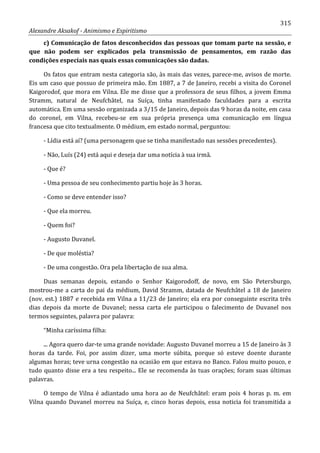 315
Alexandre Aksakof - Animismo e Espiritismo
c) Comunicação de fatos desconhecidos das pessoas que tomam parte na sessão, e
que não podem ser explicados pela transmissão de pensamentos, em razão das
condições especiais nas quais essas comunicações são dadas.
Os fatos que entram nesta categoria são, às mais das vezes, parece-me, avisos de morte.
Eis um caso que possuo de primeira mão. Em 1887, a 7 de Janeiro, recebi a visita do Coronel
Kaigorodof, que mora em Vilna. Ele me disse que a professora de seus filhos, a jovem Emma
Stramm, natural de Neufchâtel, na Suíça, tinha manifestado faculdades para a escrita
automática. Em uma sessão organizada a 3/15 de Janeiro, depois das 9 horas da noite, em casa
do coronel, em Vilna, recebeu-se em sua própria presença uma comunicação em língua
francesa que cito textualmente. O médium, em estado normal, perguntou:
- Lídia está aí? (uma personagem que se tinha manifestado nas sessões precedentes).
- Não, Luís (24) está aqui e deseja dar uma notícia à sua irmã.
- Que é?
- Uma pessoa de seu conhecimento partiu hoje às 3 horas.
- Como se deve entender isso?
- Que ela morreu.
- Quem foi?
- Augusto Duvanel.
- De que moléstia?
- De uma congestão. Ora pela libertação de sua alma.
Duas semanas depois, estando o Senhor Kaigorodoff, de novo, em São Petersburgo,
mostrou-me a carta do pai da médium, David Stramm, datada de Neufchâtel a 18 de Janeiro
(nov. est.) 1887 e recebida em Vilna a 11/23 de Janeiro; ela era por conseguinte escrita três
dias depois da morte de Duvanel; nessa carta ele participou o falecimento de Duvanel nos
termos seguintes, palavra por palavra:
“Minha caríssima filha:
... Agora quero dar-te uma grande novidade: Augusto Duvanel morreu a 15 de Janeiro às 3
horas da tarde. Foi, por assim dizer, uma morte súbita, porque só esteve doente durante
algumas horas; teve urna congestão na ocasião em que estava no Banco. Falou muito pouco, e
tudo quanto disse era a teu respeito... Ele se recomenda às tuas orações; foram suas últimas
palavras.
O tempo de Vilna é adiantado uma hora ao de Neufchâtel: eram pois 4 horas p. m. em
Vilna quando Duvanel morreu na Suíça, e, cinco horas depois, essa noticia foi transmitida a
 