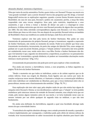 316
Alexandre Aksakof - Animismo e Espiritismo
Vilna por meio da escrita automática. Porém, quem vinha a ser Duvanel? Porque sua morte era
“uma grande novidade” para a jovem Stramm? Acerca das perguntas que lhe dirigi, o Coronel
Kaigorodoff enviou-me as explicações seguintes: quando a jovem Emma Stramm morava em
Neufchâtel, em casa de seus pais, Duvanel a pedira em casamento; porém, a moça lhe tinha
respondido com uma recusa categórica. Seus pais, pelo contrário, impeliam-na a esse
casamento, o que a levou a tomar a decisão de deixar seu país e a empregar-se como
professora. A última entrevista que ela teve com Duvanel precedeu de alguns dias sua partida,
em 1881. Ela não tinha entretido correspondência alguma com Duvanel, e só vira a família
deste último por duas ou três vezes. Um ano depois de sua partida, Duvanel retirou-se também
de Neufchâtel e fixou sua residência no cantão de Zurique, onde ficou até à morte.
Tentemos explicar este fato pela teoria do Senhor Hartmann. Não podia ser uma
transmissão de pensamentos do próprio Duvanel, porque o transmissor, segundo a expressão
do Senhor Hartmann, não existia no momento da sessão. Poder-se-ia admitir que fosse uma
transmissão involuntária, inconsciente, da parte dos amigos do falecido? Ora, esses amigos só
podiam ser os pais da jovem Stramm, porque a “relação anímica” necessária não teria podido
ser estabelecida, nesse caso, senão entre eles e sua filha. Porém o Senhor Hartmann não diz:
que é de lamentar é que, segundo mo demonstrou a experiência, as palavras e os pensamentos
não podem ser transmitidos a grande distância; só podem ser transmitidas alucinações muito
intensas e muito precisas.” (Pág. 115.)
A transmissão de pensamentos não pode pois servir para explicar o fato considerado.
Fica ainda um recurso: a clarividência. Lemos, a esse propósito, as linhas seguintes na
página 78 do livro do Senhor Hartmann:
“Desde o momento em que todos os indivíduos, assim os de ordem superior que os de
ordem inferior, tiram sua origem do Absoluto, ficam ligados uns aos outros por meio de
reações recíprocas nesse mesmo Absoluto, e é bastante a relação ou a comunicação telefônica
entre dois indivíduos ser estabelecida no Absoluto, para que a troca intelectual entre eles se
possa efetuar, mesmo sem o funcionamento dos sentidos.” (Págs. 78, 79. )
Essa explicação não tem valor aqui, pela simples razão de que não existia laço algum de
simpatia entre Duvanel e Emma; se nos decidíssemos a admitir que a “relação” se teria podido
estabelecer pelo interesse intenso da vontade de Duvanel somente, essa relação teria que ser
criada, pelo menos alguns instantes antes de sua morte, e se teria traduzido nesse caso no
mesmo instante por um efeito qualquer de segunda vista na médium, o que não tem
fundamento.
Eis ainda uma definição da clarividência, segundo a qual essa faculdade abrange nada
menos do que a eternidade inteira:
“A onisciência do espírito absoluto abrange, com o estado presente do mundo, o passado e
o futuro implicitamente; por conseguinte, o indivíduo pode, pelo efeito de intenso esforço da
vontade, tirar inconscientemente no saber inconsciente do espírito absoluto para haurir dele
 