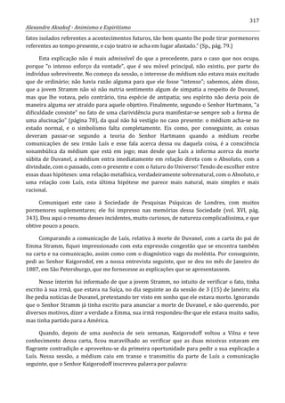 317
Alexandre Aksakof - Animismo e Espiritismo
fatos isolados referentes a acontecimentos futuros, tão bem quanto lhe pode tirar pormenores
referentes ao tempo presente, e cujo teatro se acha em lugar afastado.” (Sp., pág. 79.)
Esta explicação não é mais admissível do que a precedente, para o caso que nos ocupa,
porque “o intenso esforço da vontade”, que é seu móvel principal, não existiu, por parte do
indivíduo sobrevivente. No começo da sessão, o interesse do médium não estava mais excitado
que de ordinário; não havia razão alguma para que ele fosse “intenso”; sabemos, além disso,
que a jovem Stramm não só não nutria sentimento algum de simpatia a respeito de Duvanel,
mas que lhe votava, pelo contrário, tina espécie de antipatia; seu espírito não devia pois de
maneira alguma ser atraído para aquele objetivo. Finalmente, segundo o Senhor Hartmann, “a
dificuldade consiste” no fato de uma clarividência pura manifestar-se sempre sob a forma de
uma alucinação” (página 78), da qual não há vestígio no caso presente: o médium acha-se no
estado normal, e o simbolismo falta completamente. Eis como, por conseguinte, as coisas
deveram passar-se segundo a teoria do Senhor Hartmann quando a médium recebe
comunicações de seu irmão Luís e esse fala acerca dessa ou daquela coisa, é a consciência
sonambúlica da médium que está em jogo; mas desde que Luís a informa acerca da morte
súbita de Duvanel, a médium entra imediatamente em relação direta com o Absoluto, com a
divindade, com o passado, com o presente e com o futuro do Universo! Tendo de escolher entre
essas duas hipóteses: uma relação metafísica, verdadeiramente sobrenatural, com o Absoluto, e
uma relação com Luís, esta última hipótese me parece mais natural, mais simples e mais
racional.
Comuniquei este caso à Sociedade de Pesquisas Psíquicas de Londres, com muitos
pormenores suplementares; ele foi impresso nas memórias dessa Sociedade (vol. XVI, pág.
343). Dou aqui o resumo desses incidentes, muito curiosos, de natureza complicadíssima, e que
obtive pouco a pouco.
Comparando a comunicação de Luís, relativa à morte de Duvanel, com a carta do pai de
Emma Stramm, fiquei impressionado com esta expressão congestão que se encontra também
na carta e na comunicação, assim como com o diagnóstico vago da moléstia. Por conseguinte,
pedi ao Senhor Kaigorodof, em a nossa entrevista seguinte, que se deu no mês de Janeiro de
1887, em São Petersburgo, que me fornecesse as explicações que se apresentassem.
Nesse ínterim fui informado de que a jovem Stramm, no intuito de verificar o fato, tinha
escrito à sua irmã, que estava na Suíça, no dia seguinte ao da sessão de 3 (15) de Janeiro; ela
lhe pedia notícias de Duvanel, pretextando ter visto em sonho que ele estava morto. Ignorando
que o Senhor Stramm já tinha escrito para anunciar a morte de Duvanel, e não querendo, por
diversos motivos, dizer a verdade a Emma, sua irmã respondeu-lhe que ele estava muito sadio,
mas tinha partido para a América.
Quando, depois de uma ausência de seis semanas, Kaigorodoff voltou a Vilna e teve
conhecimento dessa carta, ficou maravilhado ao verificar que as duas missivas estavam em
flagrante contradição e aproveitou-se da primeira oportunidade para pedir a sua explicação a
Luís. Nessa sessão, a médium caiu em transe e transmitiu da parte de Luís a comunicação
seguinte, que o Senhor Kaigorodoff inscreveu palavra por palavra:
 