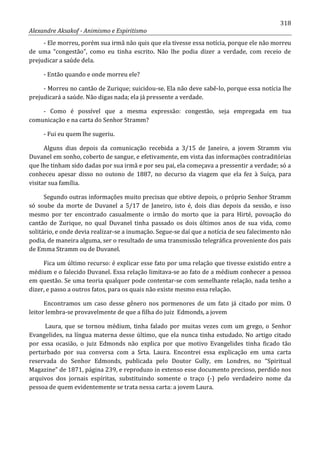 318
Alexandre Aksakof - Animismo e Espiritismo
- Ele morreu, porém sua irmã não quis que ela tivesse essa notícia, porque ele não morreu
de uma “congestão”, como eu tinha escrito. Não lhe podia dizer a verdade, com receio de
prejudicar a saúde dela.
- Então quando e onde morreu ele?
- Morreu no cantão de Zurique; suicidou-se. Ela não deve sabê-lo, porque essa notícia lhe
prejudicará a saúde. Não digas nada; ela já pressente a verdade.
- Como é possível que a mesma expressão: congestão, seja empregada em tua
comunicação e na carta do Senhor Stramm?
- Fui eu quem lhe sugeriu.
Alguns dias depois da comunicação recebida a 3/15 de Janeiro, a jovem Stramm viu
Duvanel em sonho, coberto de sangue, e efetivamente, em vista das informações contraditórias
que lhe tinham sido dadas por sua irmã e por seu pai, ela começava a pressentir a verdade; só a
conheceu apesar disso no outono de 1887, no decurso da viagem que ela fez à Suíça, para
visitar sua família.
Segundo outras informações muito precisas que obtive depois, o próprio Senhor Stramm
só soube da morte de Duvanel a 5/17 de Janeiro, isto é, dois dias depois da sessão, e isso
mesmo por ter encontrado casualmente o irmão do morto que ia para Hirté, povoação do
cantão de Zurique, no qual Duvanel tinha passado os dois últimos anos de sua vida, como
solitário, e onde devia realizar-se a inumação. Segue-se daí que a notícia de seu falecimento não
podia, de maneira alguma, ser o resultado de uma transmissão telegráfica proveniente dos pais
de Emma Stramm ou de Duvanel.
Fica um último recurso: é explicar esse fato por uma relação que tivesse existido entre a
médium e o falecido Duvanel. Essa relação limitava-se ao fato de a médium conhecer a pessoa
em questão. Se uma teoria qualquer pode contentar-se com semelhante relação, nada tenho a
dizer, e passo a outros fatos, para os quais não existe mesmo essa relação.
Encontramos um caso desse gênero nos pormenores de um fato já citado por mim. O
leitor lembra-se provavelmente de que a filha do juiz Edmonds, a jovem
Laura, que se tornou médium, tinha falado por muitas vezes com um grego, o Senhor
Evangelides, na língua materna desse último, que ela nunca tinha estudado. No artigo citado
por essa ocasião, o juiz Edmonds não explica por que motivo Evangelides tinha ficado tão
perturbado por sua conversa com a Srta. Laura. Encontrei essa explicação em uma carta
reservada do Senhor Edmonds, publicada pelo Doutor Gully, em Londres, no “Spiritual
Magazine” de 1871, página 239, e reproduzo in extenso esse documento precioso, perdido nos
arquivos dos jornais espíritas, substituindo somente o traço (-) pelo verdadeiro nome da
pessoa de quem evidentemente se trata nessa carta: a jovem Laura.
 