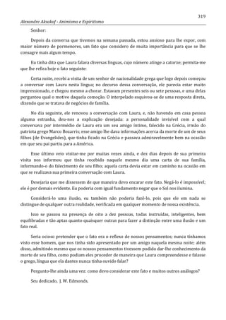 319
Alexandre Aksakof - Animismo e Espiritismo
Senhor:
Depois da conversa que tivemos na semana passada, estou ansioso para lhe expor, com
maior número de pormenores, um fato que considero de muita importância para que se lhe
consagre mais algum tempo.
Eu tinha dito que Laura falava diversas línguas, cujo número atinge a catorze; permita-me
que lhe refira hoje o fato seguinte:
Certa noite, recebi a visita de um senhor de nacionalidade grega que logo depois começou
a conversar com Laura nesta língua; no decurso dessa conversação, ele parecia estar muito
impressionado, e chegou mesmo a chorar. Estavam presentes seis ou sete pessoas, e uma delas
perguntou qual o motivo daquela comoção. O interpelado esquivou-se de uma resposta direta,
dizendo que se tratava de negócios de família.
No dia seguinte, ele renovou a conversação com Laura, e, não havendo em casa pessoa
alguma estranha, deu-nos a explicação desejada: a personalidade invisível com a qual
conversava por intermédio de Laura era um seu amigo íntimo, falecido na Grécia, irmão do
patriota grego Marco Bozarris; esse amigo lhe dava informações acerca da morte de um de seus
filhos (de Evangelides), que tinha ficado na Grécia e passava admiravelmente bem na ocasião
em que seu pai partiu para a América.
Esse último veio visitar-me por muitas vezes ainda, e dez dias depois de sua primeira
visita nos informou que tinha recebido naquele mesmo dia uma carta de sua família,
informando-o do falecimento de seu filho; aquela carta devia estar em caminho na ocasião em
que se realizava sua primeira conversação com Laura.
Desejaria que me dissessem de que maneira devo encarar este fato. Negá-lo é impossível;
ele é por demais evidente. Eu poderia com igual fundamento negar que o Sol nos ilumina.
Considerá-lo uma ilusão, eu também não poderia fazê-lo, pois que ele em nada se
distingue de qualquer outra realidade, verificada em qualquer momento de nossa existência.
Isso se passou na presença de oito a dez pessoas, todas instruídas, inteligentes, bem
equilibradas e tão aptas quanto quaisquer outras para fazer a distinção entre uma ilusão e um
fato real.
Seria ocioso pretender que o fato era o reflexo de nossos pensamentos; nunca tínhamos
visto esse homem, que nos tinha sido apresentado por um amigo naquela mesma noite; além
disso, admitindo mesmo que os nossos pensamentos tivessem podido dar-lhe conhecimento da
morte de seu filho, como podiam eles proceder de maneira que Laura compreendesse e falasse
o grego, língua que ela dantes nunca tinha ouvido falar?
Pergunto-lhe ainda uma vez: como devo considerar este fato e muitos outros análogos?
Seu dedicado, J. W. Edmonds.
 