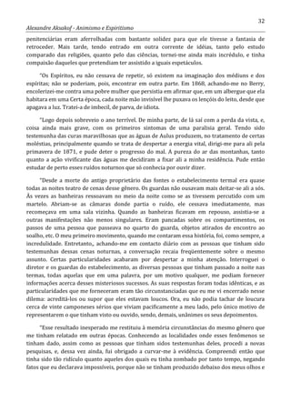 32
Alexandre Aksakof - Animismo e Espiritismo
penitenciárias eram aferrolhadas com bastante solidez para que ele tivesse a fantasia de
retroceder. Mais tarde, tendo entrado em outra corrente de idéias, tanto pelo estudo
comparado das religiões, quanto pelo das ciências, tornei-me ainda mais incrédulo, e tinha
compaixão daqueles que pretendiam ter assistido a iguais espetáculos.
“Os Espíritos, eu não cessava de repetir, só existem na imaginação dos médiuns e dos
espíritas; não se poderiam, pois, encontrar em outra parte. Em 1868, achando-me no Berry,
encolerizei-me contra uma pobre mulher que persistia em afirmar que, em um albergue que ela
habitara em uma Certa época, cada noite mão invisível lhe puxava os lençóis do leito, desde que
apagava a luz. Tratei-a de imbecil, de parva, de idiota.
“Logo depois sobreveio o ano terrível. De minha parte, de lá saí com a perda da vista, e,
coisa ainda mais grave, com os primeiros sintomas de uma paralisia geral. Tendo sido
testemunha das curas maravilhosas que as águas de Aulus produzem, no tratamento de certas
moléstias, principalmente quando se trata de despertar a energia vital, dirigi-me para ali pela
primavera de 1871, e pude deter o progresso do mal. A pureza do ar das montanhas, tanto
quanto a ação vivificante das águas me decidiram a fixar ali a minha residência. Pude então
estudar de perto esses ruídos noturnos que só conhecia por ouvir dizer.
“Desde a morte do antigo proprietário das fontes o estabelecimento termal era quase
todas as noites teatro de cenas desse gênero. Os guardas não ousavam mais deitar-se ali a sós.
Às vezes as banheiras ressoavam no meio da noite como se as tivessem percutido com um
martelo. Abriam-se as câmaras donde partia o ruído, ele cessava imediatamente, mas
recomeçava em uma sala vizinha. Quando as banheiras ficavam em repouso, assistia-se a
outras manifestações não menos singulares. Eram pancadas sobre os compartimentos, os
passos de uma pessoa que passeava no quarto do guarda, objetos atirados de encontro ao
soalho, etc. O meu primeiro movimento, quando me contaram essa história, foi, como sempre, a
incredulidade. Entretanto,, achando-me em contacto diário com as pessoas que tinham sido
testemunhas dessas cenas noturnas, a conversação recaia freqüentemente sobre o mesmo
assunto. Certas particularidades acabaram por despertar a minha atenção. Interroguei o
diretor e os guardas do estabelecimento, as diversas pessoas que tinham passado a noite nas
termas, todas aquelas que em uma palavra, por um motivo qualquer, me podiam fornecer
informações acerca desses misteriosos sucessos. As suas respostas foram todas idênticas, e as
particularidades que me forneceram eram tão circunstanciadas que eu me vi encerrado nesse
dilema: acreditá-los ou supor que eles estavam loucos. Ora, eu não podia tachar de loucura
cerca de vinte camponeses sérios que viviam pacificamente a meu lado, pelo único motivo de
representarem o que tinham visto ou ouvido, sendo, demais, unânimes os seus depoimentos.
“Esse resultado inesperado me restituiu à memória circunstâncias do mesmo gênero que
me tinham relatado em outras épocas. Conhecendo as localidades onde esses fenômenos se
tinham dado, assim como as pessoas que tinham sidos testemunhas deles, procedi a novas
pesquisas, e, dessa vez ainda, fui obrigado a curvar-me à evidência. Compreendi então que
tinha sido tão ridículo quanto aqueles dos quais eu tinha zombado por tanto tempo, negando
fatos que eu declarava impossíveis, porque não se tinham produzido debaixo dos meus olhos e
 