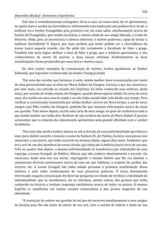 320
Alexandre Aksakof - Animismo e Espiritismo
Este fato é verdadeiramente esmagador. Seria o caso, ou nunca mais ele se apresentaria,
de apelar para o auxílio da clarividência. Infelizmente essa explicação não poderia ficar de pé: a
médium via o Senhor Evangelides pela primeira vez; ela nada sabia; absolutamente acerca da
família de Evangelides, que residia na Grécia, e menos ainda de seu amigo falecido, o irmão de
Bozarris. Onde, pois, se encontraria o intenso interesse, o motivo poderoso, capaz de tornar a
médium clarividente? E depois, por mais perfeita que tenha podido ser a clarividência da
jovem Laura naquela ocasião, não lhe pôde dar certamente a faculdade de falar o grego.
Também não seria lógico atribuir o dom de falar o grego, que a médium apresentava, e seu
conhecimento da morte do merino, a duas causas distintas. Evidentemente as duas
manifestações foram produzidas por uma única e mesma causa.
Eis dois outros exemplos de comunicação de mortes, tirados igualmente ao Senhor
Edmonds, que reproduz o testemunho do Senhor Young já citado
“Em uma das sessões que fazíamos à noite, minha mulher dava comunicações por conta
de uma personalidade que se dizia ser Maria Dabiel, de Glasgow, Escócia, e que nos anunciava,
por esse meio, sua entrada no mundo dos Espíritos. Eu tinha conhecido essa senhora, ainda
moça, por ocasião de minha estada em Glasgow; quando deixei aquela cidade, há cerca de cinco
anos, ela residia em uma casa de saúde e eu não tinha ouvido falar nela desde esse tempo. Para
verificar a comunicação transmitida por minha mulher, escrevi em Nova Iorque, a um de meus
amigos cujo filho residia em Glasgow, pedindo-lhe que tomasse informações acerca da moça
em questão. Três meses depois, recebi uma carta de meu amigo, na qual ele confirmava tudo o
que minha mulher nos tinha dito. Nenhum de nós soubera da morte de Maria Dabiel. E preciso
acrescentar que o conjunto da comunicação apresentava uma grande afinidade com o caráter
da defunta.
“Em outro dia, minha mulher achava-se sob a direção de uma individualidade que falava o
mais puro dialeto escocês e tomava o nome de Senhora N., de Paisley, Escócia; essa pessoa nos
anunciava a sua morte, que tinha ocorrido na mesma cidade, alguns dias antes. Soubemos que
era a avó de um dos membros de nosso círculo, que tinha ido à América havia cerca de um ano.
Três ou quatro dias depois, a mesma individualidade se manifestava por intermédio de uma
rapariga, a jovem Scongall, de Rokfort, Illinois, que não conhece absolutamente o escocês; ela
anunciava ainda uma vez sua morte, empregando o mesmo dialeto que lhe era familiar e
comunicava diversos pormenores acerca da casa em que habitava, a respeito do jardim, das
árvores, etc. A jovem Scongall não tinha estado presente à primeira manifestação dessa
senhora e nem tinha conhecimento de suas primeiras palavras. O moço diretamente
interessado naquela comunicação fez diversas perguntas no intuito de verificar a identidade da
individualidade que se manifestava; ele se informou, dentre outras, das pessoas que tinha
conhecido na Escócia e recebeu respostas satisfatórias acerca de todos os pontos. O mesmo
Espírito se manifestou em muitas sessões consecutivas e deu provas inegáveis de sua
identidade.
“A convicção do senhor em questão foi tal que ele escreveu imediatamente a seus amigos
da Escócia para lhe dar parte da morte de sua avó, com a cautela de indicar a fonte de sua
 