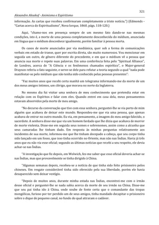 321
Alexandre Aksakof - Animismo e Espiritismo
informação. As cartas que recebeu confirmaram completamente a triste notícia.”) (Edmonds -
“Cartas acerca do Espiritualismo”, Nova Iorque, 1860, págs. 118-120.)
Aqui, “chamo-nos em presença sempre de um mesmo fato dando-se nas mesmas
condições, isto é, a morte de uma pessoa completamente desconhecida do médium, anunciada
em língua que o médium desconhece igualmente, porém familiar à pessoa morta.
Os casos de morte anunciados por via mediúnica, quer sob a forma de comunicações
verbais em estado de transe, quer por escrita direta, são muito numerosos. Vou mencionar em
seguida um outro, de gênero diferente do precedente, e em que o médium vê a pessoa que
anuncia sua morte e repete suas palavras. Em uma conferência feita pelo “Spiritual Alliance”,
de Londres, acerca de “A Ciência e os fenômenos chamados espirítico”, o Major-general
Drayson referiu o fato seguinte, e serve-se dele para refutar a teoria segundo a qual “nada pode
manifestar-se pelo médium que não tenha sido conhecido pelas pessoas presentes”:
“Faz muitos anos que recebi certa manhã um telegrama informando-me da morte de um
dos meus amigos íntimos, um clérigo, que morava no norte da Inglaterra.
No mesmo dia fui visitar uma senhora de meu conhecimento que pretendia estar em
relação com os Espíritos e falar com eles. Quando entrei em casa dela, meus pensamentos
estavam absorvidos pela morte de meu amigo.
“No decurso da conversação que tive com essa senhora, perguntei-lhe se via perto de mim
alguém que acabava de deixar este mundo. Respondeu-me que via uma pessoa, que apenas
acabava de entrar no outro mundo. Eu via, em pensamento, a imagem do meu amigo falecido, o
sacerdote. A senhora disse-me que via um homem fardado que lhe dizia que acabava de morrer
de morte violenta. Disse-me em seguida seus nomes e sobrenomes, assim como a alcunha que
seus camaradas lhe tinham dado. Em resposta às minhas perguntas relativamente aos
incidentes de sua morte, informou-me que lhe tinham decepado a cabeça, que seu corpo tinha
sido lançado em um fosso, que isso tinha ocorrido no Oriente, mas não nas Índias. Havia já três
anos que eu não via esse oficial; segundo as últimas notícias que recebi a seu respeito, ele devia
achar-se nas Índias.
“A investigação que fiz depois, em Wolwich, fez-me saber que esse oficial deveria achar-se
nas Índias, mas que provavelmente se tinha dirigido à China.
“Algumas semanas depois, recebeu-se a notícia de que tinha sido feito prisioneiro pelos
chineses. Um resgate considerável tinha sido oferecido pela sua liberdade, porém ele havia
desaparecido sem deixar vestígio.
“Depois de muitos anos, durante minha estada nas Índias, encontrei-me com o irmão
desse oficial e perguntei-lhe se nada sabia acerca da morte de seu irmão na China. Disse-me
que seu pai tinha ido à China, onde soube de fonte certa que o comandante das tropas
mongólicas, furioso por ter perdido um de seus amigos, tinha mandado decapitar o prisioneiro
sobre o dique de pequeno canal, no fundo do qual atiraram o cadáver.
 