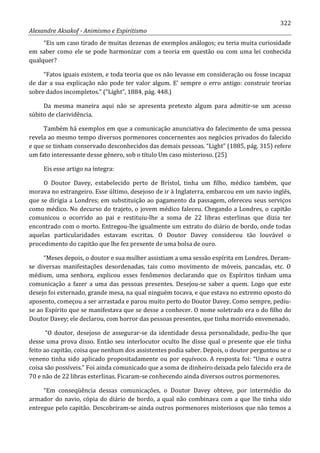 322
Alexandre Aksakof - Animismo e Espiritismo
“Eis um caso tirado de muitas dezenas de exemplos análogos; eu teria muita curiosidade
em saber como ele se pode harmonizar com a teoria em questão ou com uma lei conhecida
qualquer?
“Fatos iguais existem, e toda teoria que os não levasse em consideração ou fosse incapaz
de dar a sua explicação não pode ter valor algum. E' sempre o erro antigo: construir teorias
sobre dados incompletos.” (“Light”, 1884, pág. 448.)
Da mesma maneira aqui não se apresenta pretexto algum para admitir-se um acesso
súbito de clarividência.
Também há exemplos em que a comunicação anunciativa do falecimento de uma pessoa
revela ao mesmo tempo diversos pormenores concernentes aos negócios privados do falecido
e que se tinham conservado desconhecidos das demais pessoas. “Light” (1885, pág. 315) refere
um fato interessante desse gênero, sob o título Um caso misterioso. (25)
Eis esse artigo na íntegra:
O Doutor Davey, estabelecido perto de Brístol, tinha um filho, médico também, que
morava no estrangeiro. Esse último, desejoso de ir à Inglaterra, embarcou em um navio inglês,
que se dirigia a Londres; em substituição ao pagamento da passagem, ofereceu seus serviços
como médico. No decurso do trajeto, o jovem médico faleceu. Chegando a Londres, o capitão
comunicou o ocorrido ao pai e restituiu-lhe a soma de 22 libras esterlinas que dizia ter
encontrado com o morto. Entregou-lhe igualmente um extrato do diário de bordo, onde todas
aquelas particularidades estavam escritas. O Doutor Davey considerou tão louvável o
procedimento do capitão que lhe fez presente de uma bolsa de ouro.
“Meses depois, o doutor e sua mulher assistiam a uma sessão espírita em Londres. Deram-
se diversas manifestações desordenadas, tais como movimento de móveis, pancadas, etc. O
médium, uma senhora, explicou esses fenômenos declarando que os Espíritos tinham uma
comunicação a fazer a uma das pessoas presentes. Desejou-se saber a quem. Logo que este
desejo foi externado, grande mesa, na qual ninguém tocava, e que estava no extremo oposto do
aposento, começou a ser arrastada e parou muito perto do Doutor Davey. Como sempre, pediu-
se ao Espírito que se manifestava que se desse a conhecer. O nome soletrado era o do filho do
Doutor Davey; ele declarou, com horror das pessoas presentes, que tinha morrido envenenado.
“O doutor, desejoso de assegurar-se da identidade dessa personalidade, pediu-lhe que
desse uma prova disso. Então seu interlocutor oculto lhe disse qual o presente que ele tinha
feito ao capitão, coisa que nenhum dos assistentes podia saber. Depois, o doutor perguntou se o
veneno tinha sido aplicado propositadamente ou por equívoco. A resposta foi: “Uma e outra
coisa são possíveis.” Foi ainda comunicado que a soma de dinheiro deixada pelo falecido era de
70 e não de 22 libras esterlinas. Ficaram-se conhecendo ainda diversos outros pormenores.
“Em conseqüência dessas comunicações, o Doutor Davey obteve, por intermédio do
armador do navio, cópia do diário de bordo, a qual não combinava com a que lhe tinha sido
entregue pelo capitão. Descobriram-se ainda outros pormenores misteriosos que não temos a
 