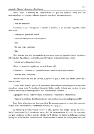 324
Alexandre Aksakof - Animismo e Espiritismo
“Nesse ponto a Senhora M., lembrando-se de que seu cunhado tinha sido um
correspondente preguiçoso, exclamou, julgando completar, o seu pensamento:
- Lembrado!
- “Não - foi a resposta.
“Continuou-se por conseguinte a recitar o alfabeto, e as palavras seguintes foram
soletradas:
- “Preocupado quando eu estava...
- “Vivo! - interrompeu um dos assistentes.
- “Não.
- “Em meu corpo terrestre!.
- “Não.
“Uma série de pancadas parecia indicar descontentamento a propósito dessas freqüentes
interrupções. A pedido dos assistentes, seu interlocutor invisível continuou a frase:
- “...nesta terra; ela devia receber...
“Outra vez, nova interrupção por parte da Senhora M.:
- “Uma carta - exclamou ela, pensando sempre na raridade de suas missivas.
- “Não - foi ainda a resposta.
“De novo lançou-se mão do alfabeto, e, relendo o que já tinha sido ditado, obteve-se a
frase seguinte:
“Estimo muito a minha querida M., se bem que a seu respeito me tenha pouco preocupado
quando eu estava nesta Terra; ela devia receber toda a minha fortuna, que consiste em uma
soma de dinheiro que está em poder de meu testamenteiro, o Senhor X.”
“A pergunta: “Qual é o objetivo desta comunicação?” recebemos esta resposta:
- “E provar a existência da vida espiritual e testemunhar minha amizade para com M.”
Estes fatos, absolutamente desconhecidos das pessoas presentes, eram rigorosamente
exatos. (Vede o Relatório da Sociedade de Dialética, 1873, pág. 33.)
De minha experiência pessoal, conheço o fato seguinte: meu amigo e colega de liceu, o
Barão Constantino Korff, conselheiro íntimo de S. M., me comunicou, há cerca de vinte anos,
que por ocasião da morte de seu tio, o Barão Korff, falecido em Varsóvia, todas as pesquisas
feitas para encontrar-se o seu testamento foram infrutíferas; então, por indicação recebida por
 