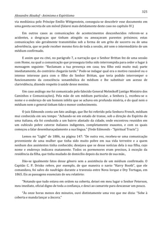 325
Alexandre Aksakof - Animismo e Espiritismo
via mediúnica pelo Príncipe Emílio Wittgenstein, conseguiu-se descobrir esse documento em
uma gaveta secreta de um móvel (falarei mais detidamente deste caso no capítulo IV.)
Em outros casos as comunicações de acontecimentos desconhecidos referem-se a
acidentes, a desgraças que tinham atingido ou ameaçavam parentes próximos; estas
comunicações são geralmente transmitidas sob a forma de um grito de socorro ou de uma
advertência, que se pode receber mesmo fora de toda a sessão, até sem o intermediário de um
médium confirmado.
E assim que eu citei, no parágrafo 7, a narração que o Senhor Brittan fez de uma sessão
com Home, na qual a comunicação que prosseguia tinha sido interrompida para ceder o lugar à
mensagem seguinte: “Reclamam a tua presença em casa; teu filho está muito mal; parte
imediatamente, do contrário chegarás tarde.” Pode-se indagar qual era o motivo razoável ou o
intenso interesse para com o filho do Senhor Brittan, que teria podido interromper o
funcionamento da consciência sonambúlica do médium e lhe substituir um acesso de
clarividência, dizendo respeito à saúde desse menino.
Um caso análogo me foi comunicado pelo falecido General Melmikoff (antigo Ministro dos
Caminhos e Comunicações). Pela mão de um médium particular, a Senhora J., recebeu-se o
nome e o endereço de um homem infeliz que se achava em profunda miséria, e do qual nem o
médium nem o general tinham tido o menor conhecimento.
O juiz Edmonds conta um fato análogo, que lhe foi referido pela Senhora French, médium
mui conhecida em seu tempo: “Achando-se em estado de transe, sob a direção do Espírito de
uma italiana, ela foi conduzida a um bairro afastado da cidade, onde encontrou reunidos em
um cubículo pobre catorze italianos indigentes, completamente exaustos, e com os quais
começou a falar desembaraçadamente a sua língua.” (Vede Edmonds - “Spiritual Tracts”.)
Lemos no “Light” de 1886, na página 147: “De outra vez, recebeu-se uma comunicação
proveniente de uma mulher que tinha sido muito pobre em sua vida terrestre e a quem
nenhum dos assistentes tinha conhecido; desejava que se desse notícias dela à sua filha, cujo
nome e endereço indicava exatamente. Todos os pormenores eram precisos, à exceção da
residência da filha, que tinha mudado de domicílio depois da morte de sua mãe.,
Dão-se igualmente fatos desse gênero sem a assistência de um médium confirmado. O
Capitão C. P. Drisko refere, por exemplo, de que maneira o navio “Harry Booth”, que ele
comandava, foi salvo do naufrágio durante a travessia entre Nova Iorque e Dry Tortugas, em
1865. Eis as passagens essenciais de seu relatório:
“Notando que tudo estava em ordem na coberta, deixei em meu lugar o Senhor Peterson,
meu imediato, oficial digno de toda a confiança, e desci ao camarote para descansar um pouco.
“Às onze horas menos dez minutos, ouvi distintamente uma voz que me dizia: “Sobe à
coberta e manda lançar a âncora.”
 