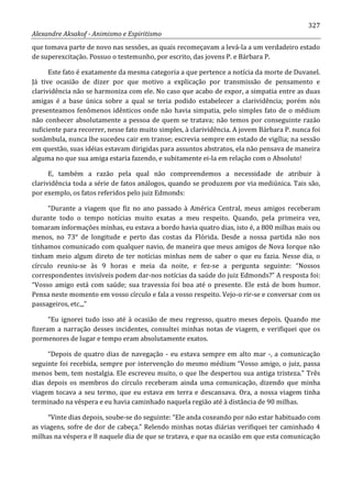 327
Alexandre Aksakof - Animismo e Espiritismo
que tomava parte de novo nas sessões, as quais recomeçavam a levá-la a um verdadeiro estado
de superexcitação. Possuo o testemunho, por escrito, das jovens P. e Bárbara P.
Este fato é exatamente da mesma categoria a que pertence a notícia da morte de Duvanel.
Já tive ocasião de dizer por que motivo a explicação por transmissão de pensamento e
clarividência não se harmoniza com ele. No caso que acabo de expor, a simpatia entre as duas
amigas é a base única sobre a qual se teria podido estabelecer a clarividência; porém nós
presenteamos fenômenos idênticos onde não havia simpatia, pelo simples fato de o médium
não conhecer absolutamente a pessoa de quem se tratava; não temos por conseguinte razão
suficiente para recorrer, nesse fato muito simples, à clarividência. A jovem Bárbara P. nunca foi
sonâmbula, nunca lhe sucedeu cair em transe; escrevia sempre em estado de vigília; na sessão
em questão, suas idéias estavam dirigidas para assuntos abstratos, ela não pensava de maneira
alguma no que sua amiga estaria fazendo, e subitamente ei-la em relação com o Absoluto!
E, também a razão pela qual não compreendemos a necessidade de atribuir à
clarividência toda a série de fatos análogos, quando se produzem por via mediúnica. Tais são,
por exemplo, os fatos referidos pelo juiz Edmonds:
“Durante a viagem que fiz no ano passado à América Central, meus amigos receberam
durante todo o tempo notícias muito exatas a meu respeito. Quando, pela primeira vez,
tomaram informações minhas, eu estava a bordo havia quatro dias, isto é, a 800 milhas mais ou
menos, no 73° de longitude e perto das costas da Flórida. Desde a nossa partida não nos
tínhamos comunicado com qualquer navio, de maneira que meus amigos de Nova Iorque não
tinham meio algum direto de ter notícias minhas nem de saber o que eu fazia. Nesse dia, o
círculo reuniu-se às 9 horas e meia da noite, e fez-se a pergunta seguinte: “Nossos
correspondentes invisíveis podem dar-nos notícias da saúde do juiz Edmonds?” A resposta foi:
“Vosso amigo está com saúde; sua travessia foi boa até o presente. Ele está de bom humor.
Pensa neste momento em vosso círculo e fala a vosso respeito. Vejo-o rir-se e conversar com os
passageiros, etc.,,”
“Eu ignorei tudo isso até à ocasião de meu regresso, quatro meses depois. Quando me
fizeram a narração desses incidentes, consultei minhas notas de viagem, e verifiquei que os
pormenores de lugar e tempo eram absolutamente exatos.
“Depois de quatro dias de navegação - eu estava sempre em alto mar -, a comunicação
seguinte foi recebida, sempre por intervenção do mesmo médium “Vosso amigo, o juiz, passa
menos bem, tem nostalgia. Ele escreveu muito, o que lhe despertou sua antiga tristeza.” Três
dias depois os membros do círculo receberam ainda uma comunicação, dizendo que minha
viagem tocava a seu termo, que eu estava em terra e descansava. Ora, a nossa viagem tinha
terminado na véspera e eu havia caminhado naquela região até à distância de 90 milhas.
“Vinte dias depois, soube-se do seguinte: “Ele anda coxeando por não estar habituado com
as viagens, sofre de dor de cabeça.” Relendo minhas notas diárias verifiquei ter caminhado 4
milhas na véspera e 8 naquele dia de que se tratava, e que na ocasião em que esta comunicação
 