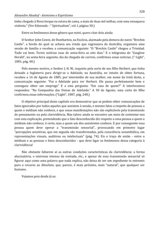 328
Alexandre Aksakof - Animismo e Espiritismo
tinha chegado à Nova Iorque eu estava de cama, a mais de duas mil milhas, com uma enxaqueca
violenta.” (Ver Edmonds - “ Spiritualism”, vol. I, página 30.)
Entre os fenômenos desse gênero que notei, quero citar dois ainda:
O Senhor John Cowie, de Dumbarton, na Escócia, alarmado pela demora do navio “Brechin
Castle”, a bordo do qual se achava seu irmão que regressava da Austrália, organizou uma
sessão de família e recebeu a comunicação seguinte: “O “Brechin Castle” chegou a Trinidad.
Tudo vai bem. Tereis notícias suas de sexta-feira as oito dias.” E o telegrama do “Gasglow
Herald”, na sexta-feira seguinte, dia da chegada do correio, confirmou essas noticias. (“ Light”,
1881, pág. 40.)
Pelo mesmo motivo, o Senhor J. H. M., inquieto pela sorte de seu filho Herbert, que tinha
deixado a Inglaterra para dirigir-se a Adelaide, na Austrália, no intuito de obter fortuna,
recebeu a 16 de Agosto de 1885, por intermédio de sua mulher, em nome da irmã desta, a
comunicação seguinte: “Fui a Adelaide para ver Herbert. Ele passa perfeitamente bem e
conseguiu obter um emprego” E a esta pergunta: “Em casa de quem?” A interlocutora
respondeu: “Na Companhia das Usinas de Adelaide.” A 30 de Agosto, uma carta do filho
confirmou essas informações. (“Light”, 1887, pág. 248.)
O objetivo principal deste capítulo era demonstrar que se podem obter comunicações de
fatos ignorados por todos aqueles que assistem à sessão, e mesmo fatos a respeito de pessoas a
quem o médium não conhece, e que essas manifestações não são explicáveis pela transmissão
de pensamento ou pela clarividência. Mas talvez ainda se encontre um meio de contentar-nos
com esta explicação, pretendendo que o fato desconhecido diz respeito a uma pessoa a quem o
médium não conhece, é certo, mas a quem um dos assistentes conhece. E por conseguinte essa
pessoa quem deve operar a “transmissão sensorial”, provocando em primeiro lugar
“percepções sensitivas, que em seguida são transformadas, pela consciência sonambúlica, em
representações visuais, auditivas ou intelectuais” (pág. 74). Eis o traço de união - entre o
médium e as pessoas e fatos desconhecidos - que deve ligar os fenômenos dessa categoria à
clarividência!
Não obstante faltarem aí as outras condições características da clarividência: a forma
alucinatória, o interesse intenso da vontade, etc., e apesar de essa transmissão sensorial só
figurar aqui como uma palavra que nada explica, não deixa de ser um expediente in extremis
para o recurso ao Absoluto, que, parece, é mais próximo, mais “natural”, que qualquer ser
humano.
Vejamos pois desde já as:
 