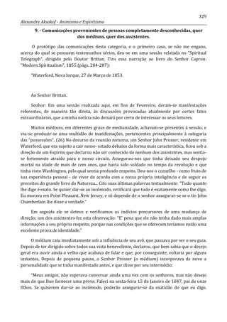 329
Alexandre Aksakof - Animismo e Espiritismo
9. - Comunicações provenientes de pessoas completamente desconhecidas, quer
dos médiuns, quer dos assistentes.
O protótipo das comunicações desta categoria, e o primeiro caso, se não me engano,
acerca do qual se possuem testemunhos sérios, deu-se em uma sessão relatada no “Spiritual
Telegraph”, dirigido pelo Doutor Brittan. Tiro essa narração ao livro do Senhor Capron:
“Modern Spiritualism”, 1855 (págs. 284-287):
“Waterford, Nova Iorque, 27 de Março de 1853.
Ao Senhor Brittan.
Senhor: Em uma sessão realizada aqui, em fins de Fevereiro, deram-se manifestações
referentes, de maneira tão direta, às discussões provocadas atualmente por certos fatos
extraordinários, que a minha noticia não deixará por certo de interessar os seus leitores.
Muitos médiuns, em diferentes graus de mediunidade, achavam-se presentes à sessão, e
viu-se produzir-se uma multidão de manifestações, pertencentes principalmente à categoria
das “possessões”. (26) No decurso da reunião noturna, um Senhor John Prosser, residente em
Waterford, que era sujeito a cair nesse- estado debaixo da forma mais característica, ficou sob a
direção de um Espírito que declarou não ser conhecido de nenhum dos assistentes, mas sentia-
se fortemente atraído para o nosso circulo. Assegurou-nos que tinha deixado seu despojo
mortal na idade de mais de cem anos, que havia sido soldado no tempo da revolução e que
tinha visto Washington, pelo qual sentia profundo respeito. Deu-nos o conselho - como fruto de
sua experiência pessoal - de viver de acordo com a nossa própria inteligência e de seguir os
preceitos do grande livro da Natureza... Cito suas últimas palavras textualmente: “Tudo quanto
lhe digo é exato. Se quiser dar-se ao incômodo, verificará que tudo é exatamente como lhe digo.
Eu morava em Point Pleasant, New Jersey, e só depende de o senhor assegurar-se se o tio John
Chamberlain lhe disse a verdade.”
Em seguida ele se deteve e verificamos os indícios precursores de uma mudança de
direção; um dos assistentes fez esta observação: “E' pena que ele não tenha dado mais amplas
informações a seu próprio respeito, porque nas condições que se oferecem teríamos então uma
excelente prova de identidade.”
O médium caiu imediatamente sob a influência de seu avô, que passava por ser o seu guia.
Depois de ter dirigido sobre todos sua vista benevolente, declarou. que bem sabia que o desejo
geral era ouvir ainda o velho que acabava de falar e que, por conseguinte, voltaria por alguns
instantes. Depois de pequena pausa, o Senhor Prosser (o médium) incorporava de novo a
personalidade que se tinha manifestado antes, e que disse por seu intermédio:
“Meus amigos, não esperava conversar ainda uma vez com os senhores, mas não desejo
mais do que lhes fornecer uma prova. Faleci na sexta-feira 15 de Janeiro de 1847, pai de onze
filhos. Se quiserem dar-se ao incômodo, poderão assegurar-se da exatidão do que eu digo.
 