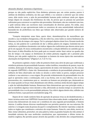 33
Alexandre Aksakof - Animismo e Espiritismo
porque eu não podia explicá-los. Essa dinâmica póstuma que, em certos pontos, parece à
antítese da dinâmica ordinária, me deu que refletir, e eu comecei a entrever que em certos
casos, aliás muito raros, a ação da personalidade humana pode continuar ainda por algum
tempo depois da cessação dos fenômenos da vida. As provas que eu possuía me pareciam
suficientes para convencer os espíritos não prevenidos. Entretanto, não me contentei com isso,
e pedi notícias delas aos escritores mais conceituados de diversos países. Fiz então, uma
escolha dentre as que apresentavam todos os caracteres de uma autenticidade indiscutível,
baseando-me de preferência nos fatos que tinham sido observados por grande número de
testemunhas.
“Cumpria interpretar esses fatos, quero dizer, desembaraçá-los do maravilhoso que
encobre a sua verdadeira fisiognomia, a fim de referi-los, como todos os outros fenômenos da
Natureza, às leis do tempo e do espaço. Tal é o principal objetivo deste livro. Perante tarefa tão
árdua, eu não poderia ter a pretensão de dar a última palavra do enigma. Contentei-me em
estabelecer o problema claramente e em indicar alguns dos coeficientes que devem entrar para
pô-lo em equação. Os meus continuadores encontrarão a solução definitiva no caminho que eu
lhes tracei...A idéia filosófica do livro pode pois se resumir assim: fazer entrar no quadro das
leis do tempo e do espaço os fenômenos de ordem póstuma negados até o presente pela
Ciência, por não poder explicá-los, e emancipar os homens da nossa época das enervadoras
alucinações do Espiritismo.” (Páginas 5, 6, 7, 8, 9 e 11).
No primeiro capítulo o Autor colhe de primeira fonte uma série de jatos que confirmam a
existência póstuma da personalidade humana: ruídos insólitos, ressonância de passos, roçar de
vestidos, deslocação de objetos, toques, aparecimento de mãos e de fantasmas, etc. No começo
do segundo CAPÍTULO, o Autor diz: Demonstrada a existência da personalidade póstuma, por
milhares de fatos observados em todos os séculos e entre todos os povos, cumpre procurar
conhecer a sua natureza e a sua origem. Ela procede evidentemente da personalidade viva, da
qual se apresenta como a continuação, com a sua forma, com os seus hábitos, com os seus
preconceitos, etc.; examinemos pois se encontra no homem um princípio que, destacando-se
do corpo quando as forças vitais abandonam este último, continua ainda durante algum tempo
a ação da individualidade humana. Numerosos fatos demonstram que esse princípio existe, e
que se manifesta algumas vezes durante a vida, oferecendo ao mesmo tempo os caracteres da
personalidade viva e os da personalidade póstuma. Vou referir alguns dentre eles, colhidos nas
melhores fontes, e que parecem concludentes (pág. 47).
Depois de ter citado notáveis fatos de aparição de pessoas vivas ou de desdobramento, o
Autor termina assim esse CAPÍTULO: Inumeráveis fatos observados desde a antiguidade até os
nossos dias demonstram em nosso ser a existência de uma segunda personalidade, o homem
interno. A análise dessas diversas manifestações nos permitiu penetrar em sua natureza. No
exterior, é a imagem exata da pessoa da qual é o complemento. No interior reproduz a cópia de
todos os órgãos que constituem a estrutura do corpo humano. Vemo-lo, com efeito, mover-se,
falar, tomar alimentos, preencher, em uma palavra, todas as grandes funções da vida animal. A
tenuidade extrema das suas moléculas constitutivas, que representam o último termo da
matéria orgânica, lhe permite passar através das paredes e das divisões dos compartimentos.
 