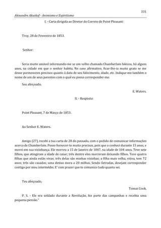 331
Alexandre Aksakof - Animismo e Espiritismo
I. - Carta dirigida ao Diretor do Correio de Point Pleasant:
Troy, 28 de Fevereiro de 1853.
Senhor:
Seria muito amável informando-me se um velho chamado Chamberlain faleceu, há alguns
anos, na cidade em que o senhor habita. No caso afirmativo, ficar-lhe-ia muito grato se me
desse pormenores precisos quanto à data de seu falecimento, idade, etc. Indique-me também o
nome de um de seus parentes com o qual eu possa corresponder-me.
Seu afeiçoado,
E. Waters.
II. - Resposta:
Point Pleasant, 7 de Março de 1853.
Ao Senhor E. Waters.
Amigo (27), recebi a tua carta de 28 do passado, com o pedido de comunicar informações
acerca de Chamberlain. Posso fornecer-te muito precisas, pois que o conheci durante 15 anos, e
morei em sua vizinhança. Ele morreu a 15 de Janeiro de 1847, na idade de 104 anos. Teve sete
filhos, que atingiram a idade de casar; três dentre eles morreram deixando filhos. Teve quatro
filhas que ainda estão vivas; três delas são minhas vizinhas; a filha mais velha, viúva, tem 72
anos; três são casadas; uma destas mora a 20 milhas. Sendo iletradas, desejam corresponder
contigo por meu intermédio. E' com prazer que te comunico tudo quanto sei.
Teu afeiçoado,
Tomas Cook.
P. S. - Ele era soldado durante a Revolução, fez parte das campanhas e recebia uma
pequena pensão.”
 