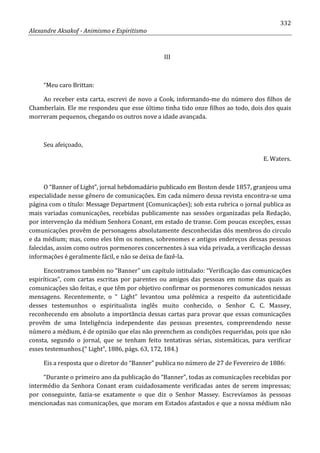332
Alexandre Aksakof - Animismo e Espiritismo
III
“Meu caro Brittan:
Ao receber esta carta, escrevi de novo a Cook, informando-me do número dos filhos de
Chamberlain. Ele me respondeu que esse último tinha tido onze filhos ao todo, dois dos quais
morreram pequenos, chegando os outros nove a idade avançada.
Seu afeiçoado,
E. Waters.
O “Banner of Light”, jornal hebdomadário publicado em Boston desde 1857, granjeou uma
especialidade nesse gênero de comunicações. Em cada número dessa revista encontra-se uma
página com o título: Message Department (Comunicações); sob esta rubrica o jornal publica as
mais variadas comunicações, recebidas publicamente nas sessões organizadas pela Redação,
por intervenção da médium Senhora Conant, em estado de transe. Com poucas exceções, essas
comunicações provêm de personagens absolutamente desconhecidas dós membros do circulo
e da médium; mas, como eles têm os nomes, sobrenomes e antigos endereços dessas pessoas
falecidas, assim como outros pormenores concernentes à sua vida privada, a verificação dessas
informações é geralmente fácil, e não se deixa de fazê-la.
Encontramos também no “Banner” um capítulo intitulado: “Verificação das comunicações
espiríticas”, com cartas escritas por parentes ou amigos das pessoas em nome das quais as
comunicações são feitas, e que têm por objetivo confirmar os pormenores comunicados nessas
mensagens. Recentemente, o “ Light” levantou uma polêmica a respeito da autenticidade
desses testemunhos o espiritualista inglês muito conhecido, o Senhor C. C. Massey,
reconhecendo em absoluto a importância dessas cartas para provar que essas comunicações
provêm de uma Inteligência independente das pessoas presentes, compreendendo nesse
número a médium, é de opinião que elas não preenchem as condições requeridas, pois que não
consta, segundo o jornal, que se tenham feito tentativas sérias, sistemáticas, para verificar
esses testemunhos.(“ Light”, 1886, págs. 63, 172, 184.)
Eis a resposta que o diretor do “Banner” publica no número de 27 de Fevereiro de 1886:
“Durante o primeiro ano da publicação do “Banner”, todas as comunicações recebidas por
intermédio da Senhora Conant eram cuidadosamente verificadas antes de serem impressas;
por conseguinte, fazia-se exatamente o que diz o Senhor Massey. Escrevíamos às pessoas
mencionadas nas comunicações, que moram em Estados afastados e que a nossa médium não
 