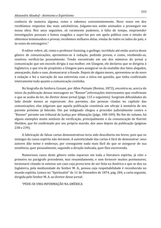 333
Alexandre Aksakof - Animismo e Espiritismo
conhecia de maneira alguma, como o sabemos convenientemente. Nove vezes em dez
recebíamos respostas das mais satisfatórias. Julgamo-nos então animados a prosseguir em
nossa obra. Nos anos seguintes, só raramente pudemos, à falta de tempo, empreender
investigações pessoais e fomos coagidos a supri-Ias por um apelo público com o intuito de
obtermos testemunhos e provas; recebemos milhares delas, vindas de todos os lados do país, e
às vezes do estrangeiro.”
O editor refere, ali, como o professor Gunning, o geólogo, incrédulo até então acerca desse
gênero de comunicações, apresentou-se à redação, pedindo provas, e como, recebendo-as,
resolveu verificá-las pessoalmente. Tendo encontrado em um dos números do jornal a
comunicação que um escocês dirigia à sua mulher, em Glasgow, ele declarou que se dirigiria à
Inglaterra, e que iria de propósito a Glasgow para assegurar-se da exatidão dos fatos alegados,
ameaçando, dado o caso, desmascarar a fraude. Depois de alguns meses, apresentou-se de novo
à redação e fez a narração de sua entrevista com a viúva em questão, que tinha confirmado
inteiramente tudo quanto a comunicação continha.
Na biografia da Senhora Conant, por Allen Putnam (Boston, 1873), encontra-se, acerca do
início da publicação dessas mensagens no “Banner”,informações interessantes que confirmam
o que se acaba de ler, do diretor desse jornal (págs. 115 e seguintes). Surgiram dificuldades do
lado donde menos as esperavam: dos parentes, das pessoas citadas no capítulo das
comunicações; elas julgavam que aquela publicação constituía um ultraje à memória de seu
parente próximo já falecido. Um pai indignado chegou a proceder judicialmente contra o
“Banner” perante um tribunal de Justiça por difamação (págs. 108-109). No fim do volume, há
alguns exemplos muito notáveis de verificação, principalmente o da comunicação de Harriet
Sheldon, que foi confirmado por seu próprio marido, dez anos depois da publicação (páginas
238 e 239).
A fabricação de falsas cartas demonstrativas teria sido descoberta em breve, pois que os
inimigos da causa espírita não dormem. A autenticidade das cartas é fácil de demonstrar: seus
autores dão nome e endereço, por conseguinte nada mais fácil do que se assegurar de sua
existência, quer pessoalmente, seguindo a direção indicada, quer lhes escrevendo.
Numerosos casos deste gênero estão esparsos em toda a literatura espírita; já citei o
primeiro no parágrafo precedente, mui resumidamente, e sem fornecer muitos pormenores;
terminarei citando in extenso um caso cuja prova teve de ser feita na América e que se deu na
Inglaterra, pela mediunidade do Senhor M. A., pessoa cuja respeitabilidade é reconhecida no
mundo espírita. Lemos no “Spiritualist” de 11 de Dezembro de 1874, pág. 284, a carta seguinte,
dirigida pelo Senhor M. A. ao diretor desse jornal:
“PEDE-SE UMA INFORMAÇÃO NA AMÉRICA
 