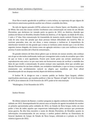 334
Alexandre Aksakof - Animismo e Espiritismo
Senhor:
Ficar-lhe-ei muito agradecido se publicar a carta inclusa, na esperança de que alguns de
seus leitores americanos poderão auxiliar-me a firmar a exatidão dos fatos.
No mês de Agosto passado (1874), achava-me com o Doutor Speer, em Shanklin, na ilha
de White. Em uma das nossas sessões recebemos uma comunicação em nome de um Abraão
Florentino, que declarava ter tomado parte na guerra de 1812, na América, dizendo que
acabava de falecer no Brooklin, Estados Unidos da América, a 5 de Agosto, na idade de 83 anos,
1 mês e 17 dias. Esta comunicação foi transmitida de maneira muito notável. Éramos três à
roda de uma mesa tão pesada que duas pessoas tinham dificuldade em movê-la. Não se
ouviram pancadas, mas, em vez disso, a mesa começou a inclinar-se. A impaciência do
interlocutor invisível era tão grande que á mesa se inclinava antes mesmo que a vez da letra
seguinte tivesse chegado; ela tremia como em agitação extrema e caia com violência na letra
precisa. E assim sucedeu até o final da comunicação...
Do grande número de fatos desse gênero que se deram em nossas sessões, não conheço
um só que se não tenha confirmado; tenho por conseguinte toda a razão de acreditar que o fato
de que se trata o será igualmente. Ficarei pois muito grato aos jornais americanos se
reproduzirem esta carta e se por esse meio me fornecerem ensejo de verificar a exatidão dos
fatos de que recebi a comunicação. Se posso avançar uma suposição, direi que acredito que
Abraão Florentino foi um bom soldado, um verdadeiro batalhador, e que se torna a encontrar
exatamente seu arrebatamento natural na alegria que manifesta por ficar afinal
desembaraçado de seu despojo mortal, depois de dolorosa moléstia.
O Senhor M. A. dirigiu-se com o mesmo pedido ao Senhor Epes Sargent, célebre
espiritualista americano, que mandou publicar o fato no “Banner of Light” de 12 de Dezembro
de 1874. Já no número de 13 de Fevereiro de 1875, pode-se ler esta inserção:
“Washington, 13 de Dezembro de 1874.
Senhor Diretor:
No último número do Banner, o senhor pergunta se alguém conhecera Abraão Florentino,
saldado em 1812. Desempenhando há catorze anos as funções de agente incumbido de receber
as petições apresentadas pelos soldados de 1812, no Estado de Nova Iorque, tenho em meu
poder a lista de todos aqueles que requereram indenizações pelos serviços que prestaram
nessa guerra. Na dita lista encontro o nome de Abraão Florentino, de Brooklin; quanto às
informações circunstanciadas de seu serviço, o senhor poderá obtê-las na Chancelaria do
General Ajudante de Campo do Estado de Nova Iorque, referindo-se à petição no 11.518,
relativa à guerra de 1812.
 