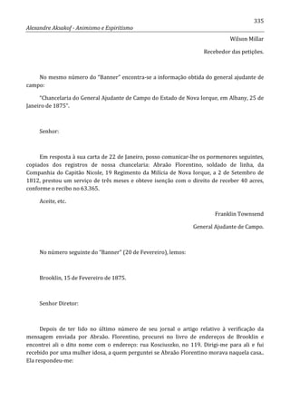 335
Alexandre Aksakof - Animismo e Espiritismo
Wilson Millar
Recebedor das petições.
No mesmo número do “Banner” encontra-se a informação obtida do general ajudante de
campo:
“Chancelaria do General Ajudante de Campo do Estado de Nova Iorque, em Albany, 25 de
Janeiro de 1875”.
Senhor:
Em resposta à sua carta de 22 de Janeiro, posso comunicar-lhe os pormenores seguintes,
copiados dos registros de nossa chancelaria: Abraão Florentino, soldado de linha, da
Companhia do Capitão Nicole, 19 Regimento da Milícia de Nova Iorque, a 2 de Setembro de
1812, prestou um serviço de três meses e obteve isenção com o direito de receber 40 acres,
conforme o recibo no 63.365.
Aceite, etc.
Franklin Townsend
General Ajudante de Campo.
No número seguinte do “Banner” (20 de Fevereiro), lemos:
Brooklin, 15 de Fevereiro de 1875.
Senhor Diretor:
Depois de ter lido no último número de seu jornal o artigo relativo à verificação da
mensagem enviada por Abraão. Florentino, procurei no livro de endereços de Brooklin e
encontrei ali o dito nome com o endereço: rua Kosciuszko, no 119. Dirigi-me para ali e fui
recebido por uma mulher idosa, a quem perguntei se Abraão Florentino morava naquela casa..
Ela respondeu-me:
 