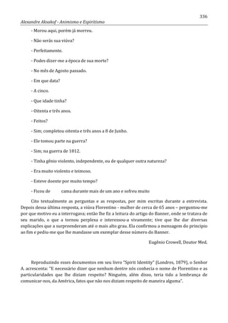 336
Alexandre Aksakof - Animismo e Espiritismo
- Morou aqui, porém já morreu.
- Não serás sua viúva?
- Perfeitamente.
- Podes dizer-me a época de sua morte?
- No mês de Agosto passado.
- Em que data?
- A cinco.
- Que idade tinha?
- Oitenta e três anos.
- Feitos?
- Sim; completou oitenta e três anos a 8 de Junho.
- Ele tomou parte na guerra?
- Sim; na guerra de 1812.
- Tinha gênio violento, independente, ou de qualquer outra natureza?
- Era muito violento e teimoso.
- Esteve doente por muito tempo?
- Ficou de cama durante mais de um ano e sofreu muito
Cito textualmente as perguntas e as respostas, por mim escritas durante a entrevista.
Depois dessa última resposta, a viúva Florentino - mulher de cerca de 65 anos – perguntou-me
por que motivo eu a interrogava; então lhe fiz a leitura do artigo do Banner, onde se tratava de
seu marido, o que a tornou perplexa e interessou-a vivamente; tive que lhe dar diversas
explicações que a surpreenderam até o mais alto grau. Ela confirmou a mensagem do principio
ao fim e pediu-me que lhe mandasse um exemplar desse número do Banner.
Eugênio Crowell, Doutor Med.
Reproduzindo esses documentos em seu livro “Spirit Identity” (Londres, 1879), o Senhor
A. acrescenta: “E necessário dizer que nenhum dentre nós conhecia o nome de Florentino e as
particularidades que lhe diziam respeito? Ninguém, além disso, teria tido a lembrança de
comunicar-nos, da América, fatos que não nos diziam respeito de maneira alguma”.
 