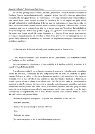 337
Alexandre Aksakof - Animismo e Espiritismo
Eis um fato que se passou na Rússia, em 1887, em casa do Senhor Nartzeff, no Governo de
Tambow. Quando tive conhecimento dele, escrevi ao Senhor Nartzeff, a quem eu não conhecia
pessoalmente, para pedir-lhe que me comunicasse todos os pormenores. Ele correspondeu ao
meu desejo com a mais amável presteza. Os membros do círculo organizado pelo Senhor
Nartzeff tinham tido a boa lembrança de lavrar atas em cada sessão, de maneira que não era
difícil reconstituir esses acontecimentos, com o auxílio de algumas cartas trocadas. Sucedeu
entretanto aparecer o resumo desse fato em primeiro lugar nas “Memórias da Sociedade de
Pesquisas Psíquicas”, de Londres (parte XVI, pág. 355), pois que a minha resposta ao Senhor
Hartmann, em língua alemã, já estava impressa, e o Senhor Myers estava precisamente
preocupado naquela ocasião em recolher os fatos desse gênero. Foi por conseguinte para ele
que eu dirigi esta notícia. Atualmente ela apareceu em língua russa, composta dos documentos
autênticos seguintes:
I. - Manifestação de Anastácia Perelyguine no dia seguinte ao de sua morte
“Cópia da ata da sessão de 18 de Novembro de 1887, realizada na casa do Senhor Nartzeff,
em Tambow, rua dois inválidos.
Estavam presentes: a Senhora A. S. Sleptzoff (28), N. P. Touloucheff (29), a Senhora A. P.
Ivanoff (30), A. N. Nartzeff (31).
A sessão começou às 10 horas da noite, em roda de uma mesa redonda, preta, colocada no
centro do aposento, à claridade de uma lamparina posta em cima da chaminé. As portas
estavam fechadas. A cadeia era formada da maneira seguinte: cada um tinha a mão esquerda
colocada sobre a mão direita de seu vizinho: os pés dos vizinhos também se tocavam, de
maneira que as mãos e os pés estavam submetidos a uma fiscalização recíproca, durante todo o
tempo da sessão. No começo fizeram ouvir-se pancadas violentas, dadas no soalho; mais tarde
elas retumbaram na parede e no forro. Depois, subitamente, ouvimos pancadas que partiam do
centro da mesa, de cima, como se alguém batesse com o punho; essas pancadas eram tão fortes
e sucedia-se tão rapidamente, que a mesa tremia durante todo o tempo. Então o Senhor
Nartzeff encetou o seguinte diálogo:
- Podes dar respostas inteligentes? Se podes, bate três vezes; se não, uma vez.
- Sim (três pancadas).
- Desejas dar as respostas por meio do alfabeto?
- Sim.
- Soletra o teu nome.
(Recita-se o alfabeto; as letras são indicadas por pancadas.)
 