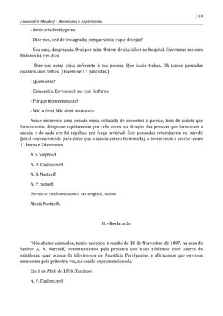 338
Alexandre Aksakof - Animismo e Espiritismo
- Anastácia Perelyguine.
- Dize-nos, se é de teu agrado; porque vieste e que desejas?
- Sou uma, desgraçada. Orai por mim. Ontem de dia, faleci no hospital. Envenenei-me com
fósforos há três dias.
- Dize-nos outra coisa referente à tua pessoa. Que idade tinhas. Dá tantas pancadas
quantos anos tinhas. (Ouvem-se 17 pancadas.)
- Quem eras?
- Camareira. Envenenei-me com fósforos.
- Porque te envenenaste?
- Não o direi. Não direi mais nada.
Nesse momento uma pesada mesa colocada de encontro à parede, fora da cadeia que
formávamos, dirigiu-se rapidamente por três vezes, na direção das pessoas que formavam a
cadeia, e de cada vez foi repelida por força invisível. Sete pancadas retumbaram na parede
(sinal convencionado para dizer que a sessão estava terminada), e levantamos a sessão: eram
11 horas e 20 minutos.
A. S. Sleptzoff
N. P. Touloucheff
A. N. Nartzeff
A. P. Ivanoff.
Por estar conforme com a ata original, assino.
Alexis Nartzeff..
II. - Declaração
“Nós abaixo assinados, tendo assistido à sessão de 18 de Novembro de 1887, na casa do
Senhor A. N. Nartzeff, testemunhamos pela presente que nada sabíamos quer acerca da
existência, quer acerca do falecimento de Anastácia Perelyguine, e afirmamos que ouvimos
esse nome pela primeira, vez, na sessão supramencionada.
Em 6 de Abril de 1890, Tambow.
N. P. Touloucheff
 