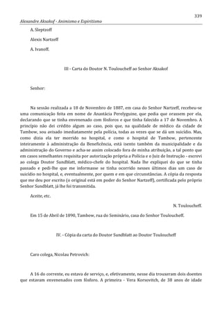 339
Alexandre Aksakof - Animismo e Espiritismo
A. Sleptzoff
Alexis Nartzeff
A. Ivanoff.
III - Carta do Doutor N. Touloucheff ao Senhor Aksakof
Senhor:
Na sessão realizada a 18 de Novembro de 1887, em casa do Senhor Nartzeff, recebeu-se
uma comunicação feita em nome de Anastácia Perelyguine, que pedia que orassem por ela,
declarando que se tinha envenenado com fósforos e que tinha falecido a 17 de Novembro. A
princípio não dei crédito algum ao caso, pois que, na qualidade de médico da cidade de
Tambow, sou avisado imediatamente pela polícia, todas as vezes que se dá um suicídio. Mas,
como dizia ela ter morrido no hospital, e como o hospital de Tambow, pertencente
inteiramente à administração da Beneficência, está isento também da municipalidade e da
administração do Governo e acha-se assim colocado fora de minha atribuição, a tal ponto que
em casos semelhantes requisita por autorização própria a Polícia e o Juiz de Instrução - escrevi
ao colega Doutor Sundblatt, médico-chefe do hospital. Nada lhe expliquei do que se tinha
passado e pedi-lhe que me informasse se tinha ocorrido nesses últimos dias um caso de
suicídio no hospital, e, eventualmente, por quem e em que circunstâncias. A cópia da resposta
que me deu por escrito (o original está em poder do Senhor Nartzeff), certificada pelo próprio
Senhor Sundblatt, já lhe foi transmitida.
Aceite, etc.
N. Touloucheff.
Em 15 de Abril de 1890, Tambow, rua do Seminário, casa do Senhor Touloucheff.
IV. - Cópia da carta do Doutor Sundblatt ao Doutor Touloucheff
Caro colega, Nicolau Petrovich:
A 16 do corrente, eu estava de serviço, e, efetivamente, nesse dia trouxeram dois doentes
que estavam envenenados com fósforo. A primeira - Vera Korsovitch, de 38 anos de idade
 