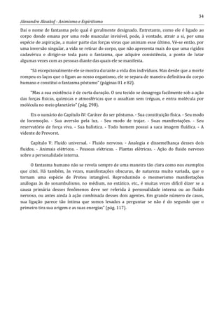 34
Alexandre Aksakof - Animismo e Espiritismo
Dai o nome de fantasma pelo qual é geralmente designado. Entretanto, como ele é ligado ao
corpo donde emana por uma rede muscular invisível, pode, à vontade, atrair a si, por uma
espécie de aspiração, a maior parte das forças vivas que animam esse último. Vê-se então, por
uma inversão singular, a vida se retirar do corpo, que não apresenta mais do que uma rigidez
cadavérica e dirigir-se toda para o fantasma, que adquire consistência, a ponto de lutar
algumas vezes com as pessoas diante das quais ele se manifesta.
“Sã excepcionalmente ele se mostra durante a vida dos indivíduos. Mas desde que a morte
rompeu os laços que o ligam ao nosso organismo, ele se separa de maneira definitiva do corpo
humano e constitui o fantasma póstumo” (páginas 81 e 82).
“Mas a sua existência é de curta duração. O seu tecido se desagrega facilmente sob a ação
das forças físicas, químicas e atmosféricas que o assaltam sem tréguas, e entra molécula por
molécula no meio planetário” (pág. 298).
Eis o sumário do Capítulo IV: Caráter do ser póstumo. - Sua constituição física. - Seu modo
de locomoção. - Sua aversão pela luz. - Seu modo de trajar. - Suas manifestações. - Seu
reservatório de força viva. - Sua balística. - Todo homem possui a saca imagem fluídica. - A
vidente de Prevorst.
Capítulo V: Fluido universal. - Fluido nervoso. - Analogia e dissemelhança desses dois
fluidos. - Animais elétricos. - Pessoas elétricas. - Plantas elétricas. - Ação do fluido nervoso
sobre a personalidade interna.
O fantasma humano não se revela sempre de uma maneira tão clara como nos exemplos
que citei. Há também, às vezes, manifestações obscuras, de natureza muito variada, que o
tornam uma espécie de Proteu intangível. Reproduzindo o mesmerismo manifestações
análogas às do sonambulismo, no médium, no extático, etc., é muitas vezes difícil dizer se a
causa primária desses fenômenos deve ser referida à personalidade interna ou ao fluido
nervoso, ou antes ainda à ação combinada desses dois agentes. Em grande número de casos,
sua ligação parece tão íntima que somos levados a perguntar se não é do segundo que o
primeiro tira sua origem e as suas energias” (pág. 117).
 