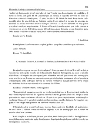 340
Alexandre Aksakof - Animismo e Espiritismo
(mulher de funcionário, creio), moradora à rua Teplaïa, casa Bogostovski, foi recebida às 8
horas da noite, com guia da 34 Circunscrição de Polícia; a segunda, servente no Asilo de
Alienados: Anastácia Perelyguine, 17 anos, entrou às 10 horas da noite. Esta última tinha
ingerido, além de uma infusão de fósforos (cerca de dez caixas), a metade de um copo de
petróleo. Ela estava muito mal desde o começo e faleceu a 17, à 1 hora da tarde. Foi hoje que se
procedeu à autópsia regulamentar. A Senhora Korsovitch declarou-nos que tinha tomado o
veneno em um acesso de tristeza, quanto à Perelyguine, nada declarou acerca do motivo que a
tinha levado ao suicídio. Eis tudo o que posso comunicar-lhe acerca desse caso.
Cordial aperto de mão.
F. Sundblatt.
Esta cópia está conforme com o original, palavra por palavra, em fé do que assinamos.
Alexis Nartzeff.
Doutor F. J. Sundblatt.
V. - Carta do Senhor A. N. Nartzeff ao Senhor Aksakof em data de 4 de Maio de 1890
Desejando assegurar-me se a Senhora Ivanoff, despenseira da Senhora Sleptzoff, se dirigiu
casualmente ao hospital e soube ali do falecimento da jovem Perelyguine, ou antes se ela não
ouviu falar a tal respeito em outra parte, pedi ao Senhor Nartzeff que fizesse uma investigação
nesse sentido, e me dissesse ao mesmo tempo a que distância de sua casa se acha o hospital, e
se Perelyguine tinha instrução; parecia-me curioso verificar se a jovem servente teria estado
em condições de ditar essa comunicação por meio do alfabeto.
Recebi do Senhor Nartzeff a carta seguinte:
“Em resposta à sua carta, apresso-me em lhe participar que a despenseira de minha tia
não é uma simples ecônoma, no rigoroso sentido do termo, porém antes uma amiga da casa,
que mora em nossa companhia há mais de 15 anos e em quem depositamos a mais completa
confiança. E impossível que ela tenha tido conhecimento do suicídio da jovem Perelyguine, pois
que não tem amigos nem parentes em Tambow e nunca sai de casa.
O hospital onde a jovem Perelyguine morreu fica no extremo da cidade, a 5 quilômetros
de nossa casa. O Doutor Sundblatt verifica, segundo a ata da investigação, que a jovem em
questão sabia ler e escrever.
Para completar as informações que precedem, falta dizer que Anastácia Perelyguine era
incumbida em seu serviço da seção dos alienados do próprio hospital para onde foi transferida
na véspera de sua morte.
 
