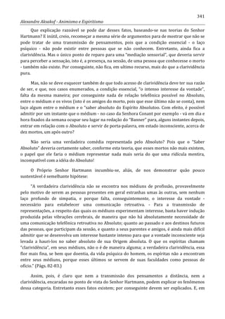341
Alexandre Aksakof - Animismo e Espiritismo
Que explicação razoável se pode dar desses fatos, baseando-se nas teorias do Senhor
Hartmann? E inútil, creio, recomeçar a mesma série de argumentos para de mostrar que não se
pode tratar de uma transmissão de pensamentos, pois que a condição essencial - o laço
psíquico - não pode existir entre pessoas que se não conhecem. Entretanto, ainda fica a
clarividência. Mas o único ponto de reparo para uma “mediação sensorial”, que deveria servir
para perceber a sensação, isto é, a presença, na sessão, de uma pessoa que conhecesse o morto
- também não existe. Por conseguinte, não fica, em ultimo recurso, mais do que a clarividência
pura.
Mas, não se deve esquecer também de que todo acesso de clarividência deve ter sua razão
de ser, e que, nos casos enumerados, a condição essencial, “o intenso interesse da vontade”,
falta da mesma maneira; por conseguinte nada de relação telefônica possível no Absoluto,
entre o médium e os vivos (isto é os amigos do morto, pois que esse último não se conta), nem
laço algum entre o médium e o “saber absoluto do Espírito Absolutoo. Com efeito, é possível
admitir por um instante que o médium - no caso da Senhora Conant por exemplo - vá em dia e
hora fixados da semana ocupar seu lugar na redação do “Banner” para, alguns instantes depois,
entrar em relação com o Absoluto e servir de porta-palavra, em estado inconsciente, acerca de
dez mortos, um após outro?
Não seria uma verdadeira comédia representada pelo Absoluto? Pois que o “Saber
Absoluto” deveria certamente saber, conforme esta teoria, que esses mortos não mais existem,
o papel que ele faria o médium representar nada mais seria do que uma ridícula mentira,
incompatível com a idéia do Absoluto!
O Próprio Senhor Hartmann incumbiu-se, aliás, de nos demonstrar quão pouco
sustentável é semelhante hipótese:
“A verdadeira clarividência não se encontra nos médiuns de profissão, provavelmente
pelo motivo de serem as pessoas presentes em geral estranhas umas às outras, sem nenhum
laço profundo de simpatia, e porque falta, conseguintemente, o interesse da vontade -
necessário para estabelecer uma comunicação retroativa. - Para a transmissão de
representações, a respeito das quais os médiuns experimentam interesse, basta haver indução
produzida pelas vibrações cerebrais, de maneira que não há absolutamente necessidade de
uma comunicação telefônica retroativa no Absoluto; quanto ao passado e aos destinos futuros
das pessoas, que participam da sessão, e quanto a seus parentes e amigos, é ainda mais difícil
admitir que se desenvolva um interesse bastante intenso para que a vontade inconsciente seja
levada a hauri-los no saber absoluto de sua Origem absoluta. O que os espíritas chamam
“clarividência”, em seus médiuns, não o é de maneira alguma; a verdadeira clarividência, essa
flor mais fina, se bem que doentia, da vida psíquica do homem, os espíritas não a encontram
entre seus médiuns, porque esses últimos se servem de suas faculdades como pessoas de
ofício.” (Págs. 82-83.)
Assim, pois, é claro que nem a transmissão dos pensamentos a distância, nem a
clarividência, encaradas no ponto de vista do Senhor Hartmann, podem explicar os fenômenos
dessa categoria. Entretanto esses fatos existem; por conseguinte devem ser explicados. E, em
 