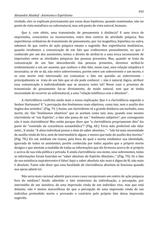 342
Alexandre Aksakof - Animismo e Espiritismo
verdade, eles se explicam precisamente por essas duas hipóteses, quando examinadas, não no
ponto de vista metafísico ou sobrenatural, mas sob ponto de vista natural, humano.
Que é, com efeito, uma transmissão de pensamento à distância? E uma troca de
impressões, conscientes ou inconscientes, entre dois centros de atividade psíquica. Nas
experiências ordinárias de transmissão de pensamento, por via magnética, hipnótica ou outra,
sabemos de que centro de ação psíquica emana a sugestão. Nas experiências mediúnicas,
quando recebemos a comunicação de um fato que conhecemos pessoalmente, ou que é
conhecido por um dos assistentes, temos o direito de atribuí-lo a uma troca inconsciente de
impressões entre as atividades psíquicas das pessoas presentes. Mas, quando se trata da
comunicação de um fato desconhecido das pessoas presentes, devemos atribuí-lo
evidentemente a um ser ausente, que conhece o dito fato; nesse caso, uma relação simpática é
necessária; se ele se dá, não entre sobreviventes, porém entre um sobrevivente e um morto, e
se esse morto está interessado em comunicar o fato em questão ao sobrevivente -
principalmente se trata de um fato que só ele pode conhecer -; não é natural, lógico, atribuir
essa comunicação à individualidade que se anuncia como tal? Nesse caso o processo de
transmissão de pensamento faz-se diretamente, de modo natural, sem que se tenha
necessidade de recorrer ao sobrenatural, a uma “relação telefônica com o Absoluto”.
A clarividência confirma ainda mais a nossa explicação. Que é a clarividência segundo o
Senhor Hartmann? E “a percepção dos fenômenos reais objetivos, como tais, sem o auxílio dos
órgãos dos sentidos”. (Pág. 74. ) Assim, um clarividente vê a grande distância um incêndio, uma
morte, etc. São “fenômenos objetivos” que se aceitam como tais; mas, quando esse mesmo
clarividente vê “um Espírito”, o fato não passa de um “ fenômeno subjetivo”; por conseguinte
não é mais clarividência! Mas então porque dizer que “a clarividência propriamente dita” faz
parte do “conteúdo da consciência sonambúlica”? (Pág. 60.) Teria sido preferível não falar
nela!... E ainda: “A alma individual possui o dom do saber absoluto..” - “não há mais necessidade
de auxílio vindo de fora, nem de intermediário algum, e menos que tudo do auxílio dos mortos.”
(Pág. 78.) Eis um médium em transe, pela boca do qual o morto estabelece sua identidade,
ignorada de todos os assistentes, porém conhecida por todos aqueles que o próprio morto
designa e que atestam a exatidão de todas as informações que ele forneceu acerca de si próprio
e acerca de sua vida pública e privada. E ainda clarividência: seu nome, seus sobrenomes, todas
as informações foram hauridas no “saber absoluto do Espírito Absoluto...” (Pág. 79). Só o fato
de sua existência supraterrestre é falso! Aqui o saber absoluto não mais é digno de fé, não mais
é absoluto. Tanto vale dizer que essa faculdade de clarividência absoluta só funciona quando
nos apraz admiti-la!.
Não seria mais racional admitir para esses casos excepcionais um centro de ação psíquica
fora do médium? Sendo admitido o fato misterioso da individuação, a percepção, por
intermédio de um sensitivo, de uma impressão vinda de um indivíduo vivo, mas que está
distante, não é menos maravilhosa do que a percepção de uma impressão vinda de um
indivíduo pretendido morto e provando o contrário pelo próprio fato dessa impressão
sugerida.
 